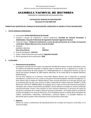 “Año Internacional de la Quinua”
“Año de la Inversión para el Desarrollo Rural y la Seguridad Alimentaria”
ASAMBLEA NACIONAL DE RECTORES
COMISIÓN DE COORDINACIÓN INTERUNIVERSITARIA
“CATALOGO DE TRABAJOS DE INVESTIGACIÓN”
Resolución Nº 1562-2006-ANR
FORMATO DEL RESGISTRO DEL TRABAJO DE INVESTIGACIÓN, CONDUCENTE AL GRADO O TITULO UNIVERSITARIO.
I. DATOS GENERALES (PREGRADO):
 Universidad: Universidad Nacional de Ucayali
 Facultad / Escuela de Profesional / Carrera profesional: Facultad de Ciencias Forestales y
Ambientales / Escuela Profesional de Ingeniería Forestal/ Ingeniería Forestal.
 Título del Trabajo: “Análisis de rendimientos y costos del aprovechamiento de la madera de Guazuma
crinita Mart. (Bolaina Blanca) en tres zonas de Pucallpa”.
 Autor(es):
Apellidos y Nombres: DNI:
Pezo Armas Marcial 40421011
 Área de Investigación: industrias
 Grado o Título Profesional a que conduce: Ingeniero Forestal
 Año de aprobación de la sustentación: 2003
II. EL RESUMEN
 Planteamiento del problema.
Los bosques naturales del país cubren una extensión del 60% del territorio nacional, equivalente a unos
74 millones de hectáreas ocupando el segundo lugar en América del Sur y séptimo en el mundo. La
principal característica de estos bosques es la heterogeneidad de su composición florística ya que se
calcula que existen alrededor de 2500 especies diferentes, de las cuales 600 se ha logrado identificar
botánicamente.
Una de estas especies es la Guazuma crinita Mart (Bolaina Blanca), que se desarrolla en bosques
secundarios y a orillas de los ríos, a veces se encuentra formando bosquetes naturales homogéneos. En
estos últimos años la madera de “Bolaina Blanca” tiene una gran demanda en el mercado nacional, que
se incrementa año tras año, tal es así que en 1993, la demanda de madera rolliza fue 196.00m3
y al año
200 fue de 1 647.24 m3
(INRENA 2001); sin embargo, poco o nada se conoce del sistema de extracción y
transporte, pero se tiene conocimiento que debido a su poco diámetro se emplea un sistema combinado
manual-mecanizado. Frente a esta situación se hace necesario determinar la estructura de costos de
extracción y transporte de la madera rolliza de Guazuma crinita Mart., en Pucallpa, bajo las condiciones
actuales de trabajo en las zonas de extracción, con la finalidad de poner en manos de los extractores de
madera, comerciantes, industriales, inversionistas y personas ligadas a la actividad maderera un
documento que les ayude a tomar decisiones en las transacciones comerciales.
 Objetivos
Estimar los costos y rendimientos del aprovechamiento de la madera de Guazuma crinita Mart, en la
zona de Pucallpa.
 