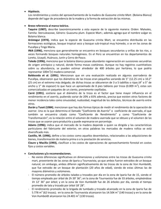  Hipótesis.
Los rendimientos y costos del aprovechamiento de la madera de Guazuma crinita Mart. (Bolaina Blanca)
depende del lugar de procedencia de la madera y la forma de extracción de las mismas.
 Breve referencia al marco teórico.
Taquire (1987), describe taxonómicamente a esta especie de la siguiente manera: Orden: Malvales,
Familia: Sterculeaceae, Género: Guazuma plum. Especie Mart.; además agrega que el nombre vulgar es
Bolaina blanca.
Aróstegui (1974), indica que la especie de Guazuma crinita Mart, se encuentra distribuida en las
formaciones ecológicas, bosque tropical seco y bosque sub-tropical muy húmedo, o se en las zonas de
Pucallpa y Tingo María.
INIA (1996), menciona que generalmente se encuentra en bosques secundarios y orillas de los ríos, a
veces formando bosques naturales homogéneos. En el Perú se encuentran en los departamentos de
Loreto, Ucayali, Huánuco, Junín y Cerro de Pasco.
Toledo (1996), menciona que la bolaina blanca posee abundante regeneración en sucesiones secundrias
de origen antrópico y natural, donde forma masas coetáneas. Aunque no hay registros cuantitativos
sobre su abundancia, se pueden estimar alrededor de 400 árboles por hertárea, lo que podría
representar 100m3
(r) madera comercial.
Baldoceda et al. (1991), Mencionan que en una evaluación realizada en algunos aserraderos de
Pucallpa, observaron que los diámetros de las trozas eran pequeños variando de 5” (12.25 cm) a 10.2”
(25 cm) en el extremo más delgado; de dichas trozas se obtuvieron de 3 a 5 tablillas o ripas (4” a 5” de
ancho y 1” de espesor) lo que hace un aproximado de 8 pies tablares por troza (0.009 m3
), estas son
comercializadas en paquetes de un ciento, previamente cepilladas.
Carré (1991), sostiene que el diámetro de la troza es el factor que tiene mayor influencia en el
rendimiento en el aserrío, pudiendo variar de 20% a 65% además, precisa que existen otros factores de
menor incidencia tales como sinuosidad, nudosidad, magnitud de los defectos, técnicas de aserrío entre
otros.
Durán y Tuset (1984), mencionan que hay dos formas típicas de medir el rendimiento de la operación de
aserrar. Una es la que determina el llamado “Coeficiente de Aserrío” o coeficiente de aserrado, el que
también se encuentra citado como “Coeficiente de Rendimiento” y como “Coeficiente de
Transformación”; es la relación entre el volumen de madera aserrada que se obtuvo y el volumen de las
trozas que se usaron para producirla y puede expresarse en porcentaje.
Adams (1996); indica que el mercado de la madera depende a quien va dirigida y las características
particulares del fabricante del exterior, en otras palabras los mercados de madera rolliza se está
diversificado más.
Castillo, M. (1996), define a los costos como aquellos desembolsos, relacionados a las adquisiciones de
bienes, transformación de materia prima o a la prestación de servicios.
Claure y Macilla (1993), clasifican a los costos de operaciones de aprovechamiento forestal en costos
fijos y costos variables.
 Conclusiones y/o recomendaciones.
- No existe diferencias significativas en dimensiones y volúmenes entre las trozas de Guazuma crinita
mart, proveniente de las zonas de Iparia y Tournavista, ya que ambos fueron extraídos de un bosque
natural; sin embargo, ambos difieren significativamente de las trozas de la zona de Von Humboldt,
que fue extraído de un bosque de plantación (20 años de edad), siendo de estas últimas las de
mayores diámetros y volúmenes.
- El número promedio de árboles talados y trozados por día en la zona de Iparía fue de 15, siendo el
tiempo empleado por árbol de 2h 39’ 36”; en la zona de Tournavista fue de 33 árboles, empleándose
1h 12’ 36” por árbol; y en la zona de Von Humboldt fue de 26 árboles por día, siendo el tiempo
promedio de tala y trozado por árbol 18’ 28”.
- El rendimiento promedio de la brigada de tumbado y trozado alcanzado en la zona de Iparía fue de
5.778 m3
(62 trozas); en la zona de Tournavista alcanzaron los 14.504 m3
(140 trozas) y en la zona de
Von Humboldt alcanzaron los 24.401 m3
(130 trozas).
 