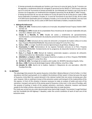 - El tiempo promedio de emboyado por hombre y por troza en la zona de Iparía, fue de 7 minutos con
44 segundos y rendimiento diario de la brigada (5 personas) fue de 28.822 m3
(310 trozas); mientras
que en la zona de Tournavista el tiempo promedio de de emboyado por hombre y por troza fue de 5
minutos con 8 segundos y el rendimiento de la brigada (5 personas) fue de 48.346 m3
(466.7 trozas).
- El tiempo de duración de una saca de madera en la zona de Iparía fue de 25 días de los cuales el 40%
fueron dedicados al tumbado y trozado; en la zona de Tournavista la saca duró 23 días, de los cuales
el 47.83% fueron destinados para el tumbado y trozado; y en la zona de Von Humboldt, una saca tuvo
una duración de 12 días, de los cuales el 50% fueron destinados al talado y trozado de árboles.
 Bibliografía Referencial.
1. Adams, M. 1996. Tendencia de la madera en el mercado. Actualidad Forestal Tropical. Boletín OIMT.
Vol 4(3): 18.
2. Aróstegui, A. 1970. Estudio de las propiedades físico-mecánicas de 16 especies maderables del país.
Lima-Perú. UNALM. Vol II. 27pp.
3. Claude H. y Mancilla, R. 1993. Estudio de costos y rendimiento de aprovechamiento,
transformación y comercialización de productos provenientes del bosque de producción. Chimanes-
Bolivia. 60p.
4. Campos, R. 1983. Estructura de los costos de extracción y transporte de madera rolliza en la selva
baja. Proyecto PNUD/FAO/PER/81/02. Documento de trabajo N° 6 Lima-Perú. 71 p.
5. Carre, J. 1991. Le sciage. Faculté de sciencies Agronomiques de gembloux. Belgique. 60 p.
6. Encarnación, F. 1983. Nomenclatura de las especies forestales comunes en el Perú. Proyecto
PNUD/FAO/PER/81/002. Fortalecimiento de los programas de desarrollo forestal en selva central.
Lima-Perú. 149 p.
7. Dura, F. y Tuset, R. 1984. Manual de maderas comerciales equipos y procesos de utilización.
Editorial Hemisferio Sur. Montevideo. Uruguay, 682 p.
8. JEN/SSEN, E. y David, E. 1980. El transporte fluvial de la madera en el Perú. Proyecto PER/78/003.
Documento trabajo N° 3, Lima-Perú. 83 p.
9. NUTSH, W. 1992. Tecnología de la madera y del mueble. Ed. REVERTE, Barcelona-Espeña. 510 p.
10. Ríos, J. 1990. Prácticas de dendrología tropical. UNA La Molina. Lima-Perú. 150p.
11. Salvador M. 1998. Aserrío de la madera. Capítulo 3. Maquinaria de una aserradero. UNU-FCF.
Pucallpa.Perú.10p.
III. EL ABSTRACT
The advantage that presents the species Guazuma crinita Mart. (Bolaina Blanca) in front of other, it is their
abundance and their quick growth, to it is added it the kindness of their wood. In these last years the wood
of Guazuma crinita Mart has a great demand in the national market that one comes increasing year after
year; however, little or anything is known of the extraction system and transport of the maderarolliza of the
this species. In front of this situation it became necessary to make an analysis of yields and costs of the
extraction, transport and aserrío of the plump wood of Guazuma crinita mart, in the area of Pucallpa, with
the purpose of putting in hands of the wooden extractors, merchants, industrial, investors and bound
people to the timber activity a document that he/she helps them to make decisions.
The study was carried out you enter denominated areas Iparía (high Ucayali), Tournavista (I Laugh Pachitea)
and Von Humboldt (km 86 Highway F. Basadre), under the current conditions of work of each one of the
extraction areas.
 