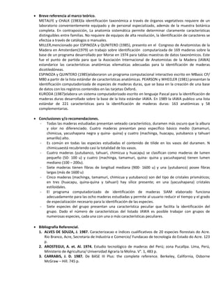  Breve referencia al marco teórico.
METALFE y CHALK (1983)la identificación taxonómica a través de órganos vegetativos requiere de un
laboratorio convenientemente equipado y de personal especializado, además de la muestra botánica
completa. En contraposición, La anatomía sistemática permite determinar claramente características
distinguibles entre familias. No requiere de equipos de alta resolución, la identificación de caracteres se
efectúa a través de catálogos o manuales.
MILLER,mencionado por ESPINOZA y QUNITERO (1985), presento en el Congreso de Anatomistas de la
Madera en Amsterdam(1979) un trabajo sobre identificación computarizada de 169 maderas sobre la
base de un programa desarrollado por Morse en 1974 para tablas maestras de datos taxonómicos. Este
fue el punto de partida para que la Asociación Internacional de Anatomistas de la Madera (IAWA)
estandarice las características anatómicas xilematicas adecuadas para la identificación de maderas
dicotiledóneas.
ESPINOZA y QUINTERO (1985)elaboraron un programa computacional interactivo escrito en MBasic CP/
M80 a partir de la lista estándar de características anatómicas. PEARSON y WHEELER (1981) presentan la
identificación computadorizada de especies de maderas duras, que se basa en la creación de una base
de datos con los registros contenidos en las tarjetas Oxford.
KURODA (1987)elabora un sistema computadorizado escrito en lenguaje Pascal para la identificación de
maderas duras desarrollado sobre la base de la lista estándar IAWA. En 1989 la IAWA publico una lista
estándar de 221 características para la identificación de maderas duras: 163 anatómicas y 58
complementarias.
 Conclusiones y/o recomendaciones.
- Todas las maderas estudiadas presentan veteado característico, duramen más oscuro que la albura
y olor no diferenciado. Cuatro maderas presentan peso específico básico medio (tamamuri,
chimicua, yacushapana negra y quina- quina) y cuatro (machinga, huacapu, yutubanco y tahuari
amarillo) alto.
- Es común en todas las especies estudiadas el contenido de tilide en los vasos del duramen. N
chimicuaestá recubriendo casi la totalidad de los vasos.
- Cuatro maderas (yutubanco, tahuari, chimicua y huacapu) se clasifican como maderas de lumen
pequeño (50- 100 u) y cuatro (machinga, tamamuri, quina- quina y yacushapana) tienen lumen
mediano (100 – 200u).
- Siete maderas tienen fibras de longitud mediana (900- 1600 u) y una (yutubanco) posee fibras
largas (más de 1600 u)
- Cinco maderas (machinga, tamamuri, chimicua y yutubanco) son del tipo de cristales prismáticos;
en tres (huacapu, quina-quina y tahuari) hay sílice presente; en una (yacushapana) cristales
estiloidales.
- El programa computadorizado de identificación de maderas SIAM elaborado funciona
adecuadamente para las ocho maderas estudiadas y permite al usuario reducir el tiempo y el grado
de especialización necesario para la identificación de las especies.
- Siete especies del grupo presentan una característica peculiar que facilita la identificación del
grupo. Dado el número de características del listado IAWA es posible trabajar con grupos de
numerosas especies, cada una con una o más características peculiares.
 Bibliografía Referencial.
1. ALVES DE SOUZA, J. 1987. Caracterizacao e índices cualificativos de 20 especies florestais do Acre.
Rio Branco, Acre, Secretaria de Industria e Comercio/ Fundacao de tecnología do Estado do Acre. 123
p.
2. AROSTEGUI, A. et. Al. 1974. Estudio tecnológico de maderas del Perú; zona Pucallpa. Lima, Perú,
Ministerio de Agricultura/ Universidad Agraria la Molina. V°. 1, 483 p.
3. CARRABIS, J. D. 1987. De BASE III Plus: the complete reference. Berkeley, California, Osborne
McGraw – Hill. 745 p.
 
