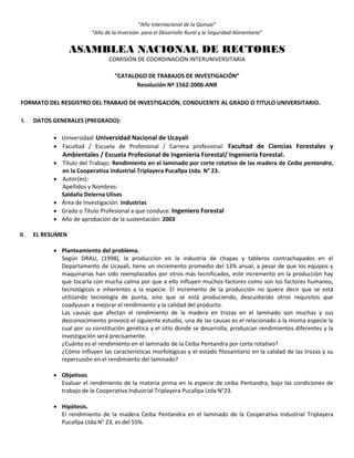 “Año Internacional de la Quinua”
“Año de la Inversión para el Desarrollo Rural y la Seguridad Alimentaria”
ASAMBLEA NACIONAL DE RECTORES
COMISIÓN DE COORDINACIÓN INTERUNIVERSITARIA
“CATALOGO DE TRABAJOS DE INVESTIGACIÓN”
Resolución Nº 1562-2006-ANR
FORMATO DEL RESGISTRO DEL TRABAJO DE INVESTIGACIÓN, CONDUCENTE AL GRADO O TITULO UNIVERSITARIO.
I. DATOS GENERALES (PREGRADO):
 Universidad: Universidad Nacional de Ucayali
 Facultad / Escuela de Profesional / Carrera profesional: Facultad de Ciencias Forestales y
Ambientales / Escuela Profesional de Ingeniería Forestal/ Ingeniería Forestal.
 Título del Trabajo: Rendimiento en el laminado por corte rotativo de las madera de Ceiba pentandra,
en la Cooperativa Industrial Triplayera Pucallpa Ltda. N° 23.
 Autor(es):
Apellidos y Nombres:
Saldaña Delerna Ulises
 Área de Investigación: industrias
 Grado o Título Profesional a que conduce: Ingeniero Forestal
 Año de aprobación de la sustentación: 2003
II. EL RESUMEN
 Planteamiento del problema.
Según DRAU, (1998), la producción en la industria de chapas y tableros contrachapados en el
Departamento de Ucayali, tiene un incremento promedio del 13% anual, a pesar de que los equipos y
maquinarias han sido reemplazados por otros más tecnificados, este incremento en la producción hay
que tocarla con mucha calma por que a ello influyen muchos factores como son los factores humanos,
tecnológicos e inherentes a la especie. El incremento de la producción no quiere decir que se está
utilizando tecnología de punta, sino que se está produciendo, descuidando otros requisitos que
coadyuvan a mejorar el rendimiento y la calidad del producto.
Las causas que afectan el rendimiento de la madera en trozas en el laminado son muchas y sus
desconocimiento provocó el siguiente estudio, una de las causas es el relacionado a la misma especie la
cual por su constitución genética y el sitio donde se desarrolla, produzcan rendimientos diferentes y la
investigación será precisamente.
¿Cuánto es el rendimiento en el laminado de la Ceiba Pentandra por corte rotativo?
¿Cómo influyen las características morfológicas y el estado fitosanitario en la calidad de las trozas y su
repercusión en el rendimiento del laminado?
 Objetivos
Evaluar el rendimiento de la materia prima en la especie de ceiba Pentandra, bajo las condiciones de
trabajo de la Cooperativa Industrial Triplayera Pucallpa Ltda N°23.
 Hipótesis.
El rendimiento de la madera Ceiba Pentandra en el laminado de la Cooperativa Industrial Triplayera
Pucallpa Ltda N° 23, es del 55%.
 