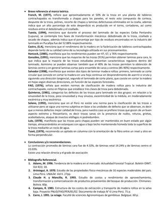  Breve referencia al marco teórico.
French, M. (1977), refiere que aproximadamente el 50% de la troza en una planta de tableros
contrachapados es transformada a chapas para los paneles, el resto esta compuesto de corteza,
despunte de la troza, polines, recorte de chapas y laminas defectuosas eliminados en la cizalla, además
indica que un alto porcentaje de este desperdicio es producido en el torno, cortadores, así como
residuos entre el debobinado y el cizallado.
Tuesta, (1994), menciona que durante el proceso del laminado de las especies Ceiba Pentandra
(Lupuna), se contempla tres fases de transformación mecánica: debobinado de la troza, cizallado y
secado de chapas, además indica que el porcentaje por tipo de residuos encontrados en la industris del
laminado en Pucallpa fue del 52.88% respectivamente.
Castro, (S.A), menciona que el rendimieno de la madera en la facbricación de tableros contrachapados
depende tanto de su calidad como de su tecnología utilizada en sus procesamientos.
Hancock, (1985), manifiesta que los rendimientos pueden ser 47, 67, y 76% respectivamente.
Gonzáles, (1991), menciona que las mayorías de las trozas (91%) permiten obtener laminas para cara, lo
que indica que la mayoría de las trozas estudiadas presentan características regulares dentro del
laminado. Asimismo se pueden observar también que el 40% de las trozas permiten la obtención de
láminas centro y en general laminas cortas para ensamble de caras y centros (85-90%) respectivamente.
Salvador (1998), manifiesta que existen dos tipos de laminar madera rolliza: primero, laminado se corte
circular que consiste en cortar la madera en una hoja continua sin desprendimiento de aserrín o viruta y
siguiendo una dirección tangencial, segundo el laminado de corte plano, que cosiste en cortar la madera
en hojas según diversas direcciones, en función de las especies forestales.
FAO, (1976), señala que existen normas de clasificación de madera rolliza para la industria del
contrachapado, como en filipinas que establece tres clases de troza para debobinado.
Quinteros, (1981), categoriza los defectos de las trozas para laminado en dos grupos: en relación a la
sinuosidad de la troza, poca sinuosidad y muy sinuosa, excentricidad de la médula, en moderadamente
excéntrica y muy excéntrica.
Solano, (1992), menciona que en el Perú no existe una norma para la clasificación de las trozas a
utilizarse pero se sigue una norma subjetiva en base a las unidades de defecto que se observan, es decir
que a menos defectos mejor calidad de troza, para nuestro caso se prefiere trozas que gocen de un buen
aspecto extremo y fitosanitario, es decir trozas sanas sin la presencia de nudos, roturas, grietas,
acebolladuras, ataque de insectos xilófagos ni podredumbre.
Lutz, (1978), manifiesta que las trozas para chapas pueden ser mantenidos en buen estado por algún
tiempo, almacenándolos en estanques con agua o bajo techo manteniendo húmeda toda la superficie de
la troza mediante un rocío de agua.
Tuset, (1979), recomienda un apilado en columna con la orientación de la fibra entre un nivel y otro en
forma perpendicular.
 Conclusiones y/o recomendaciones.
La contracción promedio de láminas cara fue de 4.32%, de láminas retal 14.24% y de láminas centro el
22.03%.
Existe una relación directa y el grado de asociación
 Bibliografía Referencial.
1. Adams, M. 1996. Tendencia de la madera en el mercado. Actualidad Forestal Tropical. Boletín OIMT.
Vol 4(3): 18.
2. Aróstegui, A. 1970. Estudio de las propiedades físico-mecánicas de 16 especies maderables del país.
Lima-Perú. UNALM. Vol II. 27pp.
3. Claude H. y Mancilla, R. 1993. Estudio de costos y rendimiento de aprovechamiento,
transformación y comercialización de productos provenientes del bosque de producción. Chimanes-
Bolivia. 60p.
4. Campos, R. 1983. Estructura de los costos de extracción y transporte de madera rolliza en la selva
baja. Proyecto PNUD/FAO/PER/81/02. Documento de trabajo N° 6 Lima-Perú. 71 p.
5. Carre, J. 1991. Le sciage. Faculté de sciencies Agronomiques de gembloux. Belgique. 60 p.
 