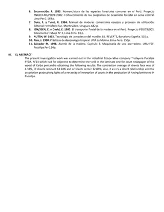 6. Encarnación, F. 1983. Nomenclatura de las especies forestales comunes en el Perú. Proyecto
PNUD/FAO/PER/81/002. Fortalecimiento de los programas de desarrollo forestal en selva central.
Lima-Perú. 149 p.
7. Dura, F. y Tuset, R. 1984. Manual de maderas comerciales equipos y procesos de utilización.
Editorial Hemisferio Sur. Montevideo. Uruguay, 682 p.
8. JEN/SSEN, E. y David, E. 1980. El transporte fluvial de la madera en el Perú. Proyecto PER/78/003.
Documento trabajo N° 3, Lima-Perú. 83 p.
9. NUTSH, W. 1992. Tecnología de la madera y del mueble. Ed. REVERTE, Barcelona-Espeña. 510 p.
10. Ríos, J. 1990. Prácticas de dendrología tropical. UNA La Molina. Lima-Perú. 150p.
11. Salvador M. 1998. Aserrío de la madera. Capítulo 3. Maquinaria de una aserradero. UNU-FCF.
Pucallpa.Perú.10p.
III. EL ABSTRACT
The present investigation work was carried out in the Industrial Cooperative company Triplayera Pucallpa
PTDA. N°23 which had for objective to determine the yield in the laminate one for court newspaper of the
wood of Ceiba pentandra obtaining the following results: The contraction average of sheets face was of
4.32%, of sheets remnant 14.24% and of sheets center 22.03%, also, it exists a direct relationship and the
association grade giving lights of a necessity of innovation of courts in the production of having laminated in
Pucallpa.
 