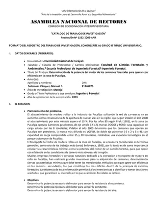 “Año Internacional de la Quinua”
“Año de la Inversión para el Desarrollo Rural y la Seguridad Alimentaria”
ASAMBLEA NACIONAL DE RECTORES
COMISIÓN DE COORDINACIÓN INTERUNIVERSITARIA
“CATALOGO DE TRABAJOS DE INVESTIGACIÓN”
Resolución Nº 1562-2006-ANR
FORMATO DEL RESGISTRO DEL TRABAJO DE INVESTIGACIÓN, CONDUCENTE AL GRADO O TITULO UNIVERSITARIO.
I. DATOS GENERALES (PREGRADO):
 Universidad: Universidad Nacional de Ucayali
 Facultad / Escuela de Profesional / Carrera profesional: Facultad de Ciencias Forestales y
Ambientales / Escuela Profesional de Ingeniería Forestal/ Ingeniería Forestal.
 Título del Trabajo: Determinación de la potencia del motor de los camiones forestales para operar con
eficiencia en la zona de Pucallpa.
 Autor(es):
Apellidos y Nombres: DNI:
Salirrosas Vásquez, Manuel F. 21146875
 Área de Investigación: Manejo
 Grado o Título Profesional a que conduce: Ingeniero Forestal
 Año de aprobación de la sustentación: 2003
II. EL RESUMEN
 Planteamiento del problema.
El abastecimiento de madera rolliza a la industria de Pucallpa utilizando la red de carreteras va en
aumento, como consecuencia de la apertura de nuevas vías en la región, que según Vidalon el año 2000
el abastecimiento por este método supera el 10 %. Por los años 80 según Frisk (1981), en la zona de
Pucallpa operaba Camiones gasolineros, de eje simple ( 2 x 2), marcas DOGGE y FORD, cuya capacidad de
carga estaba por las 8 toneladas; Vidalon el año 2000 determina que los camiones que operan en
Pucallpa son petroleros, la marca más difunda es VOLVO, de doble eje posterior ( 6 x 2 y 6 x 4), con
capacidad de carga comprendida entre 15 y 20 toneladas, notándose una evoucion tecnológica en el
parque automotor de Pucallpa.
El transporte terrestre de madera rolliza en la zona de Pucallpa, se encuentra considerado en términos
generales, como uno de los trabajos más duros( Bellavance, 1985), por lo tanto es de suma importancia
conocer las características mínimas como la potencia del motor de un camión forestal, para que opere
con eficiencia en las condiciones de terreno más adversas de la región.
Muchas empresas forestales y personas naturales dedicado a la extracción o transporte de madera en
rollo en Pucallpa, han realizado grandes inversiones para la adquisición de camiones, desconociendo
ciertas características minimas que debe tener los mencionados vehículos para que opere con eficiencia
en los caminos secundarios, los que constituye los más difíciles dentro de la jerarquía de caminos
forestales. La existencia de esta información permitirá a los inversionistas a planificar y tomar decisiones
acertadas, que garanticen su inversión en lo que a camiones forestales se refiere.
 Objetivos
Determinar la potencia necesaria del motor para vencer la resistencia al rodamiento.
Determinar la potencia necesaria del motor para vencer la pendiente.
Determinar la potencia necesaria del motor para vencer la resistencia del aire.
 