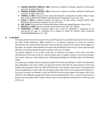 2. CAMARA NACIONAL FORESTAL. 1999. Precios de la madera en Pucallpa. Boletín de Información
comercial. Pucallpa. (Peru). 8 p.
3. CAMARA NACIONAL FORESTAL. 2001. Precios de la madera en Pucallpa. Boletín de Información
comercial. Pucallpa. (Peru). 8 p.
4. CAMPOS, R. 1983. Estructura de los costos de extracción y transporte de madera rolliza en selva
baja. Proyecto PNUD/ FAO/ PER/81/ 02.Documento de Trabajo N° 6. Lima. Peru. 71 p.
5. DAVID, E. 1983.El transporte terrestre de madera en la selva central. Proyecto PNUD/ FAO/
PER/81/ 02.Documento de Trabajo N° 8. Lima. Perú. 66 p.
6. FAO. (1978). Planificación de carreteras forestales y sistema de aprovechamiento. Roma. 171 p.
7. MALLEUX, J. (1982). Recursos naturales. Perú Forestal. Lima. Perú. (33 – 38) 6 p.
8. OVERGAARD, J. (1975). Transporte sobre rutas, costos de explotación y tendencias de las
operaciones de apeo. El transporte de la madera en Países de América Latina. Seminario
FAO/SIDA/MEXICO/Roma. 47 – 56 p.
III. EL ABSTRACT
The plump wooden terrestrial transport in the area of Pucallpa, it is considered in general terms, like one of
the works harder (Bellevance, 1985), therefore it is of supreme importance to know the minimum
characteristics that should present the forest trucks, to operate under the most adverse land conditions in
the region. The present work establishes the power that should have a forest truck, so that it operates with
efficiency in the plump wooden terrestrial transport in the area of Pucallpa.
The general objective of the present study was to determine the power of the motor and other
characteristics of the forest trucks, for a plump efficient work of wooden transport in the area of Pucallpa.
The present study was made following the methodology developed by McNally (1975) and Bellevance
(1985).
The results put in evidence that the total gross weight of the truck varies between 17 625.77 and 26 653.57
kilos, depending on the mark, model, truck type and volume of the load. The speed average of the trucks
loaded in the secondary roads is of 13.80 Km/h (3.83 m/s). The maximum slope found in a secondary road
and with loaded truck, it was of 16%. The net power of the motor of the truck to operate with efficiency in
the area of Pucallpa, this between 213.06 and 320.94 HP and the gross power this between 236.73 and
356.60 HP. The longitude averages of the load it has been determined in 7.05 m. and in the load center of
gravity it has been determined in 7.05m. and the center of load longitude is ahead to 76 cm of the later axis
of the truck.
 