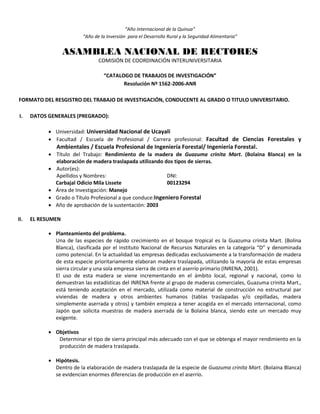 “Año Internacional de la Quinua”
“Año de la Inversión para el Desarrollo Rural y la Seguridad Alimentaria”
ASAMBLEA NACIONAL DE RECTORES
COMISIÓN DE COORDINACIÓN INTERUNIVERSITARIA
“CATALOGO DE TRABAJOS DE INVESTIGACIÓN”
Resolución Nº 1562-2006-ANR
FORMATO DEL RESGISTRO DEL TRABAJO DE INVESTIGACIÓN, CONDUCENTE AL GRADO O TITULO UNIVERSITARIO.
I. DATOS GENERALES (PREGRADO):
 Universidad: Universidad Nacional de Ucayali
 Facultad / Escuela de Profesional / Carrera profesional: Facultad de Ciencias Forestales y
Ambientales / Escuela Profesional de Ingeniería Forestal/ Ingeniería Forestal.
 Título del Trabajo: Rendimiento de la madera de Guazuma crinita Mart. (Bolaina Blanca) en la
elaboración de madera traslapada utilizando dos tipos de sierras.
 Autor(es):
Apellidos y Nombres: DNI:
Carbajal Odicio Mila Lissete 00123294
 Área de Investigación: Manejo
 Grado o Título Profesional a que conduce:Ingeniero Forestal
 Año de aprobación de la sustentación: 2003
II. EL RESUMEN
 Planteamiento del problema.
Una de las especies de rápido crecimiento en el bosque tropical es la Guazuma crinita Mart. (Bolina
Blanca), clasificada por el instituto Nacional de Recursos Naturales en la categoría “D” y denominada
como potencial. En la actualidad las empresas dedicadas exclusivamente a la transformación de madera
de esta especie prioritariamente elaboran madera traslapada, utilizando la mayoría de estas empresas
sierra circular y una sola empresa sierra de cinta en el aserrío primario (INRENA, 2001).
El uso de esta madera se viene incrementando en el ámbito local, regional y nacional, como lo
demuestran las estadísticas del INRENA frente al grupo de maderas comerciales, Guazuma crinita Mart.,
está teniendo aceptación en el mercado, utilizada como material de construcción no estructural par
viviendas de madera y otros ambientes humanos (tablas traslapadas y/o cepilladas, madera
simplemente aserrada y otros) y también empieza a tener acogida en el mercado internacional, como
Japón que solicita muestras de madera aserrada de la Bolaina blanca, siendo este un mercado muy
exigente.
 Objetivos
Determinar el tipo de sierra principal más adecuado con el que se obtenga el mayor rendimiento en la
producción de madera traslapada.
 Hipótesis.
Dentro de la elaboración de madera traslapada de la especie de Guazuma crinita Mart. (Bolaina Blanca)
se evidencian enormes diferencias de producción en el aserrío.
 