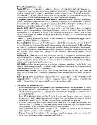  Breve referencia al marco teórico.
Toledo (1996), menciona que para la elaboración de madera traslapada los cortes principales que se
realizan son en una sierra de disco simple, el bloqueado y tableado se realiza en una maquina de disco
simple en (bloques de 4” d espesor) y la (tablilla de 18-19mm de espesor y 4” de ancho), la cepilladora
utilizada es de 12” de ancho útil y de un solo cabezal porta cuchilla y el traslapado se hace en una mesa
provista de un cabezal con 4 discos de dientes carburados; luego se seca al aire libre.
El Programa Regional de Capacitación de la Mano de Obra forestal (1991), menciona que la sierra
circular o de disco es una herramienta muy útil para cortar la madera y es bastante eficiente cuando está
convenientemente adaptada y adecuada a las características de la materia prima (madera), al equipo
disponibles, a las condiciones de corte y sobre todo el mantenimiento constante.
Salvador C., M. I. (1998), menciona que el elemento activo es una hoja circular o disco, que acoplado
sobre un eje gira a una velocidad y que al girar, los dientes penetran en la madera y cortan las fibras;
generalmente estas sierras aún se utilizan en los pequeños aserraderos. Los dientes de las hojas de
sierra circular pueden ser tallados en el cuerpo de las hojas o fijados por un ensamblaje mecánico
(dientes inamovibles).
Quezada F. A. (1969), menciona que la sierra de cinta está reservada para cortes rectos de gran altura y
diseñadas para proporcionar un corte preciso.
Encarnación (1983), indica que la bolaina blanca es un árbol de 30 metros de altura, tronco de 25 a 50
cm., de diámetro, con pequeñas aletas basales, las ramas son rectas caducas, peciolo de 12mm de largo,
las hojas son comúnmente ovaladas, pubescentes dentadas, obtusas desigualmente dentellados y
básicamente bajo 5 nervios, floración es en panículas tomentosas, de capullo rosado, la mayor parte de
ellos estériles (infructuosos), cáliz dividido en tres segmentos anchamente ovalados, pétalos
encapuchados.
Baldoceda A. R. (1991), con relación a las condiciones naturales se encuentra en bosques inundables y
no inundables (ribera de los ríos y quebradas), hasta altitudes de 1000 m.s.n.m., en la Amazonía Peruana
y Brasileña; se ubica dentro de las zonas ecológicas Bosque húmedo pre-montano-tropical, bosque
tropical seco y bosque sub-tropical muy húmedo.
INIA (1996), menciona que generalmente se encuentra en bosques secundarios y orillas de los ríos, a
veces formando bosques naturales y homogéneos. En el Perú se encuentran en los departamentos de
Loreto, Ucayali, Huánuco, Junín y Cerro de Pasco.
Aróstegui (1975), menciona que la madera en condición seca al aire, tiene un color claro (blanco; los
anillos son claramente visbles a simple vista; tiene grano recto, textura media, brillo medio, sin veteado
(liso).
Taquire (1987), de las características macroscópicas afirma que los poros son de distribución difusa,
agrupación solitaria y múltiple, radios en sección tangencial visibles a simple vista; en la sección radial
visibles y claros a simple viste, radios estratificados de manera desordenada.
 Conclusiones y/o recomendaciones.
- El rendimiento promedio de la madera rolliza de Guazuma crinita Mart., en la producción de tablillas
para madera traslapada empleando sierra de cinta fue de 52.17%, con un coeficiente de variación de
26.70%, mientras que empleando sierra circular el rendimiento fue de 30.31% con un coeficiente de
variación de 40.87%.
- Existe diferencias significativas en el rendimiento de madera de Guazuma crinita mart., cuando se
transforman a madera traslapada, empleando sierra de cinta y sierra circular en el aserrío primario,
lográndose en la sierra de cinta un mayor rendimiento, con respecto a la sierra circular.
- El número promedio de tablillas por troza procesada con sierra de cinta fue de 6.4 con un coeficiente
de variación de 22,76% y de 6.88 tablas por troza procesada con sierra de disco, con un coeficiente de
variación de 46.12%. No existiendo diferencias significativas entre ellas.
- Del total de tablillas obtenidas tanto en sierra de cinta como en sierra circular, el 40, 66% calificaron
como tablillas de primera y el 59.34% como de segunda.
- El grado de calidad de las tablillas es dependiente de los defectos que presentan las mismas, tales
como nudos, picaduras, manchas, huecos y aristas faltantes.
 