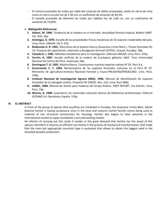 - El número promedio de nudos por tabla del conjunto de tablas procesadas, tanto en sierra de cinta
como en sierra circular fue de 3.30 con un coeficiente de variación de 64.5%.
- El tamaño promedio de diámetro de nudos por tablillas fue de 1,68 cm, con un coeficiente de
variación de 72,85%.
 Bibliografía Referencial.
1. Adams. M. 1996. Tendencia de la madera en el mercado. Actualidad forestal tropical. Boletín OIMT.
Vol. 4(3); 18p.
2. Aróstegui, A. 1970. Estudio de las propiedades Físicas-mecánicas de 16 especies maderables del país.
Lima, Perú. UNALM. Vol II. 27p.
3. Baldoceda A. R. 1991. Silvicultura de la bolaina blanca (Guazuma crinita Mart.). Temas forestales N|
10. Proyecto de capacitación, extensión y divulgación forestal-COTESU. Ucayali, Pucallpa. 38p.
4. Calzada G. J. 1981. Métodos estadísticos para la investigación. Editorial LIMUSA. Lima, Perú. 245p.
5. Cerrón, A. 1987. Secado artificial de la madera de Eucalyptus globulus labill. Tesis Universidad
Nacional de Centro del Perú. Huancayo, 64p.
6. Domínguez T. G. 1991. Bolaina blanca. Conozcamos nuestras especies nativas N° 03. Perú 4 p.
7. Encarnación C. F. 1983. Nomenclatura de las especies forestales comunes en el Perú N° 07.
Ministerio de agricultura-Instituto Nacional Forestal y Fauna-PNUD/FAO/PER/81/002. Lima, Perú.
150p.
8. Instituto Nacional de Investigación Agraria (INIA). 1996. Manual de identificación de especies
forestales de la subregión andina. Proyecto PD 150/91. Rev. 1(1). Lima, Perú 489p.
9. JUNAC, 1984. Manual de diseño para maderas del Grupo Andino. PADT-REFORT. 3ra Edición. Lima,
Perú. 74p.
10. Merino, A. 1988. Carpintería: los materiales colección técnica de bibliotecas profesionales. Editorial
OCËANO S.A. Barcelona, España. 119p.
III. EL ABSTRACT
In front of the group of species that you/they are marketed in Pucallpa, the Guazuma crinita Mart. (white
bolaina) he/she is having acceptance since in the local and national market he/she comes being used as
material of non structural construction for housings. He/she also begins to have welcome in the
international market as Japan siendoeste a very demanding market.
He informs of carrying out this study it resides in the great demand that he/she has the wood of this
species, therefore it requires an efficient use mainly in the process of mechanical transformation, that made
that the main but appropriate mountain type is evaluated that allows to obtain the biggest yield in the
shoveled wooden production.
 