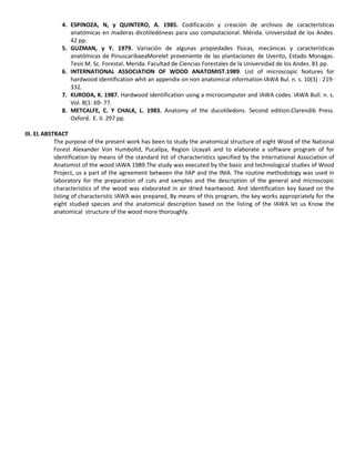 4. ESPINOZA, N, y QUINTERO, A. 1985. Codificación y creación de archivos de características
anatómicas en maderas dicotiledóneas para uso computacional. Mérida. Universidad de los Andes.
42 pp.
5. GUZMAN, y Y. 1979. Variación de algunas propiedades físicas, mecánicas y características
anatómicas de PinuscaribaeaMorelet proveniente de las plantaciones de Uverito, Estado Monagas.
Tesis M. Sc. Forestal. Merida. Facultad de Ciencias Forestales de la Universidad de los Andes. 81 pp.
6. INTERNATIONAL ASSOCIATION OF WOOD ANATOMIST.1989. List of microscopic features for
hardwood identification whit an appendix on non anatomical information IAWA Bul. n. s. 10(3) : 219-
332.
7. KURODA, K. 1987. Hardwood identification using a microcomputer and IAWA codes. IAWA Bull. n. s.
Vol. 8(1: 69- 77.
8. METCALFE, C. Y CHALK, L. 1983. Anatomy of the ducotiledons. Second edition.Clarendib Press.
Oxford. E. II. 297 pp.
III. EL ABSTRACT
The purpose of the present work has been to study the anatomical structure of eight Wood of the National
Forest Alexander Von Humboltd, Pucallpa, Region Ucayali and to elaborate a software program of for
identification by means of the standard list of characteristics specified by the International Association of
Anatomist of the wood IAWA 1989.The study was executed by the basic and technological studies of Wood
Project, us a part of the agreement between the IIAP and the INIA. The routine methodology was used in
laboratory for the preparation of cuts and samples and the description of the general and microscopic
characteristics of the wood was elaborated in air dried heartwood. And identification key based on the
listing of characteristic IAWA was prepared, By means of this program, the key works appropriately for the
eight studied species and the anatomical description based on the listing of the IAWA let us Know the
anatomical structure of the wood more thoroughly.
 