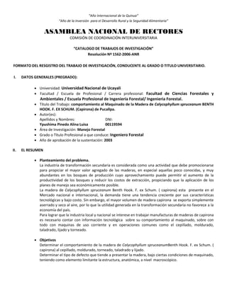 “Año Internacional de la Quinua”
“Año de la Inversión para el Desarrollo Rural y la Seguridad Alimentaria”
ASAMBLEA NACIONAL DE RECTORES
COMISIÓN DE COORDINACIÓN INTERUNIVERSITARIA
“CATALOGO DE TRABAJOS DE INVESTIGACIÓN”
Resolución Nº 1562-2006-ANR
FORMATO DEL RESGISTRO DEL TRABAJO DE INVESTIGACIÓN, CONDUCENTE AL GRADO O TITULO UNIVERSITARIO.
I. DATOS GENERALES (PREGRADO):
 Universidad: Universidad Nacional de Ucayali
 Facultad / Escuela de Profesional / Carrera profesional: Facultad de Ciencias Forestales y
Ambientales / Escuela Profesional de Ingeniería Forestal/ Ingenieria Forestal.
 Título del Trabajo: comportamiento al Maquinado de la Madera de Calycophyllum spruceanum BENTH
HOOK. F. EX SCHUM. (Capirona) de Pucallpa.
 Autor(es):
Apellidos y Nombres: DNI:
Ypushima Pinedo Alina Luisa 00119594
 Área de Investigación: Manejo Forestal
 Grado o Título Profesional a que conduce: Ingeniero Forestal
 Año de aprobación de la sustentación: 2003
II. EL RESUMEN
 Planteamiento del problema.
La industria de transformación secundaria es considerada como una actividad que debe promocionarse
para propiciar el mayor valor agregado de las maderas, en especial aquellas poco conocidas, y muy
abundantes en los bosques de producción cuyo aprovechamiento puede permitir el aumento de la
productividad de los bosques y reducir los costos de extracción, propiciando que la aplicación de los
planes de manejo sea económicamente posible.
La madera de Calycophyllum spruceanum Benth Hook. F. ex Schum. ( capirona) esta presente en el
Mercado nacional e internacional, la demanda tiene una tendencia creciente por sus características
tecnológicas y bajo costo. Sin embargo, el mayor volumen de madera capirona se exporta simplemente
aserrado y seco al aire, por lo que la utilidad generada en la transformación secundaria no favorece a la
economía del país.
Para lograr que la industria local y nacional se interese en trabajar manufacturas de maderas de capirona
es necesario contar con información tecnológica sobre su comportamiento al maquinado, sobre con
todo con maquinas de uso corriente y en operaciones comunes como el cepillado, moldurado,
taladrado, lijado y torneado.
 Objetivos
Determinar el comportamiento de la madera de Calycophyllum spruceanumBenth Hook. F. ex Schum. (
capirona) al cepillado, moldurado, torneado, taladrado y lijado.
Determinar el tipo de defecto que tiende a presentar la madera, bajo ciertas condiciones de maquinado,
teniendo como elemento limitante la estructura, anatómica, a nivel macroscópico.
 