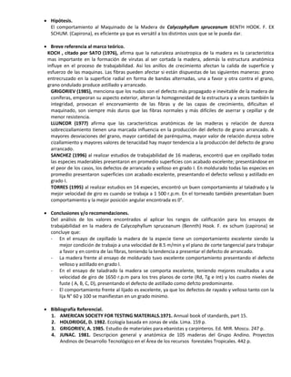  Hipótesis.
El comportamiento al Maquinado de la Madera de Calycophyllum spruceanum BENTH HOOK. F. EX
SCHUM. (Capirona), es eficiente ya que es versátil a los distintos usos que se le pueda dar.
 Breve referencia al marco teórico.
KOCH , citado por SATO (1976), afirma que la naturaleza anisotropica de la madera es la característica
mas importante en la formación de virutas al ser cortada la madera, además la estructura anatómica
influye en el proceso de trabajabilidad. Asi los anillos de crecimiento afectan la calida de superficie y
esfuerzo de las maquinas. Las fibras pueden afectar si están dispuestas de las siguientes maneras: grano
entrecruzado en la superficie radial en forma de bandas alternadas, una a favor y otra contra el grano,
grano ondulado produce astillado y arrancado.
GRIGORIEV (1985), menciona que los nudos son el defecto más propagado e inevitable de la madera de
coníferas, empeoran su aspecto exterior, alteran la homogeneidad de la estructura y a veces también la
integridad, provocan el encorvamiento de las fibras y de las capas de crecimiento, dificultan el
maquinado, son siempre más duros que las fibras normales y más difíciles de aserrar y cepillar y de
menor resistencia.
LLUNCOR (1977) afirma que las características anatómicas de las maderas y relación de dureza
sobrecizallamiento tienen una marcada influencia en la producción del defecto de grano arrancado. A
mayores desviaciones del grano, mayor cantidad de parénquima, mayor valor de relación dureza sobre
cizallamiento y mayores valores de tenacidad hay mayor tendencia a la producción del defecto de grano
arrancado.
SANCHEZ (1996) al realizar estudios de trabajabilidad de 16 maderas, encontró que en cepillado todas
las especies maderables presentaron en promedio superficies con acabado excelente; presentándose en
el peor de los casos, los defectos de arrancado y velloso en grado I. En moldurado todas las especies en
promedio presentaron superficies con acabado excelente, presentando el defecto velloso y astillado en
grado I.
TORRES (1995) al realizar estudios en 14 especies, encontró un buen comportamiento al taladrado y la
mejor velocidad de giro es cuando se trabaja a 1 500 r.p.m. En el torneado también presentaban buen
comportamiento y la mejor posición angular encontrada es 0°.
 Conclusiones y/o recomendaciones.
Del análisis de los valores encontrados al aplicar los rangos de calificación para los ensayos de
trabajabilidad en la madera de Calycophyllum spruceanum (Bennth) Hook. F. ex schum (capirona) se
concluye que:
- En el ensayo de cepillado la madera de la especie tiene un comportamiento excelente siendo la
mejor condición de trabajo a una velocidad de 8.5 m/min y el plano de corte tangencial para trabajar
a favor y en contra de las fibras, teniendo la tendencia a presentar el defecto de arrancado.
- La madera frente al ensayo de moldurado tuvo excelente comportamiento presentando el defecto
velloso y astillado en grado I.
- En el ensayo de taladrado la madera se comporta excelente, teniendo mejores resultados a una
velocidad de giro de 1650 r.p.m para los tres planos de corte (Rd, Tg e Int) y los cuatro niveles de
fuste ( A, B, C, D), presentando el defecto de astillado como defcto predominante.
- El comportamiento frente al lijado es excelente, ya que los defectos de rayado y velloso tanto con la
lija N° 60 y 100 se manifiestan en un grado minimo.
 Bibliografía Referencial.
1. AMERICAN SOCIETY FOR TESTING MATERIALS.1971. Annual book of standards, part 15.
2. HOLDRIDGE, D. 1982. Ecología basada en zonas de vida. Lima. 159 p.
3. GRIGORIEV, A. 1985. Estudio de materiales para ebanistas y carpinteros. Ed. MIR. Moscu. 247 p.
4. JUNAC. 1981. Descripcion general y anatómica de 105 maderas del Grupo Andino. Proyectos
Andinos de Desarrollo Tecnológico en el Área de los recursos forestales Tropicales. 442 p.
 