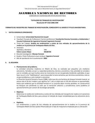 “Año Internacional de la Quinua”
“Año de la Inversión para el Desarrollo Rural y la Seguridad Alimentaria”
ASAMBLEA NACIONAL DE RECTORES
COMISIÓN DE COORDINACIÓN INTERUNIVERSITARIA
“CATALOGO DE TRABAJOS DE INVESTIGACIÓN”
Resolución Nº 1562-2006-ANR
FORMATO DEL RESGISTRO DEL TRABAJO DE INVESTIGACIÓN, CONDUCENTE AL GRADO O TITULO UNIVERSITARIO.
I. DATOS GENERALES (PREGRADO):
 Universidad: Universidad Nacional de Ucayali
 Facultad / Escuela de Profesional / Carrera profesional: Facultad de Ciencias Forestales y Ambientales /
Escuela Profesional de Ingeniería Forestal/ Ingeniería Forestal.
 Título del Trabajo: Análisis de rendimientos y costos de tres métodos de aprovechamiento de la
madera en la provincia de Tambopata-Madre de Dios.
 Autor(es):
Apellidos y Nombres: DNI:
Valera Lozano Alipse 00106720
 Área de Investigación: Manejo Forestal
 Grado o Título Profesional a que conduce: Ingeniero Forestal
 Año de aprobación de la sustentación: 2003
II. EL RESUMEN
 Planteamiento del problema.
La actividad extractiva maderera en Madre de Dios, es realizada por pequeños y/o medianos
extractores, llamados así por su capacidad productiva, técnica y económica. Esta actividad se considera
casi no rentable, por que muchas veces las inversiones no son recuperadas tendiendo a pérdidas, lo que
hace recurrir a los “Habilitadores”, para emprender la tarea extractiva, por términos económicos, esto es
un gran problema y a arte medular a solucionar.
La Dirección General forestal y Fauna (1988), indica que de una hectárea de bosque húmedo tropical, se
extrae solo el 3% de l madera, que significa 5m3
y de un árbol solo el 15% del volumen es aprovechado,
hecho que evidencia que la actividad forestal en su conjunto dejan muchas perdidas; en consecuencia
los bosques van perdiendo su valor por la extracción selectiva y consideramos como problema al
aprovechamiento por carecer de tecnología apropiada.
 Objetivos
Determinar el análisis de rendimiento y costos de tres métodos de transporte de madera en la provincia
de Tambopata-Madre de Dios, para conocer el método de mayor rentabilidad para los extractores de la
zona.
 Hipótesis.
Los rendimientos y costos de tres métodos de aprovechamiento de la madera en la provincia de
Tambopata-Madre de Dios queda influenciado por el tipo de maquinaria empleada para su extracción
 
