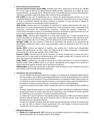  Breve referencia al marco teórico.
Dirección General Forestal y Fauna (1988), manifiesta que el Perú cuenta con un territorio de 1 200 000
km2
, de los cuales el 70% son de aptitud forestal, Madre de Dios, actualmente es la región de mayor
potencial forestal, sus bosques aún se manifiestan en pie, la actividad extractiva se viene intensificando y
cada día las principales especies de mayor valor comercial se van extinguiendo.
FAO (1978), no dice que la planificación de un sistema de aprovechamiento forestal es un tare
complicada debiendo considerarse muchos factores: características físicas del terreno, la masa forestal,
el clima, la ordenación forestal, los planes silvícolas, el producto, la mano de obra, el equipo de
explotación maderera y el método para medir la producción.
FRISK (1978), menciona que con el propósito de identificar los factores determinantes del costo, se
deben tener en cuenta: las operaciones de pre-extracción como: localización, mateo, comprobación de
existencias, construcción de campamentos, carreteras, traslado de equipos, maquinarias y
construcciones de patios d acopio; en la actividad de extracción se incluyen las operaciones de corta y el
arrastre hasta el depósito o lugar de aserrío y la actividad trasporte fluvial.
Campos (1983), menciona que trabajando en la selva baja encontró que la carga promedio de los
tractores forestales de 175 Hp fue 9 m3
/viaje, alcanzando una producción de 45 m3
por cada 10 horas de
trabajo, que equivale a decir 4,5 m3
/hora, estando la distancia de arrastre comprendida entre 0,5-6 km.
Rodríguez (1984), dice que encontró en Chile que el rendimiento del agrícola en las operaciones de
desembosque (transporte menor), con la carga suspendida y sobre una distancia de 20 a 70 m, fue de
9,27m3
/hora.
Steinlin (1975), sostiene que observó en Sudáfrica una cuadrilla de 2 hombres que transportaban
madera rolliza producto de un raleo y sobre una distancia de 20 a 100m, alcanzando un rendimiento
promedio de 10m3
por día que equivale a decir 1,25m3
/hora
Schewere (1980), menciona que las sierras circulares son sierras limitadas por su altura de corte y
caracterizan por su bajo grado de aprovechamiento de la madera causado por el excesivo ancho de
corte, que supera al de la sierra de cinta en más del 50%.
Vargas (2003), manifiesta que el rango de precios de la madera aserrada en la zona de Pucallpa es
bastante amplo, desde s/106/m3
hasta los s/2 226/m3
dependiendo de la categoría de la especie y al
amplio número de especies forestales que se aprovecha en esta zona.
INRENA (2001), sostiene que anualmente se aprovecha hasta 44 especies y que el volumen de Caoba y
Cedro alcanza solo el 17.25% del volumen total anual.
 Conclusiones y/o recomendaciones.
- Los tres métodos de aprovechamiento de la madera en la provincia de Tambopata-Madre de Dios
son muy similares, solo se diferencian fundamentalmente en la fase de desembosque. En el método
A se utiliza el tractor forestal en la fase de desembosque y se transporta madera rolliza (trozas), en
el método B se utiliza el tractor agrícola y carreta, y se transporta madera aserrada (tablones) y en
el método C se utiliza una carreta manual, y se transporta madera serrada (tablones).
- El factor de conversión de madera rolliza a madera aserrada en un aserradero de disco portátil fue
0,44.
- El tiempo requerido para producir un metro cúbico de madera aserrada (m3
) empleando el método
de aprovechamiento “A” (tractor forestal) fue de 16,24 horas, con el método “B” (tractor agrícola)
de 19,04 horas y con el método “C” (carreta manual) de 23,83 horas.
- La madera de la especie Swietenia macrophylla (caoba) representa el 38% y de la Cedrela odorata
(cedro) el 35% del volumen total anual, haciendo juntas el 73% del volumen total, resultando la
actividad extractiva altamente selectiva.
- El índice de la relación beneficio-costo del método de aprovechamiento A (tractor forestal) alcanzó
un valor de 2,60; el método B (tractor agrícola) de 2,51 y del método C (carreta manual) 2,46;
resultando en los tres casos, una actividad muy rentable.
-
 Bibliografía Referencial.
1. Abadie P.G. y Quevedo N.M. 1977. Aplicación de tecnología intermedia en el manejo del Bosque
Nacional Alexander Von Humboldt-Proyecto ITTO, 95/90p.
 