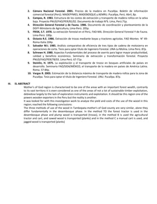 2. Cámara Nacional Forestal. 2001. Precios de la madera en Pucallpa. Boletín de información
comercial forestal (Perú). MADEPYMES, MADEBOSQUE y AEMRU. Pucallpa, Perú. Abril, 8p.
3. Campos, R. 1983. Estructura de los costos de extracción y transporte de madera rolliza en la selva
baja. Proyecto PNUD/FAO/PER/81/02. Documento de trabajo N°6. Lima, Perú.71p.
4. Dirección General Forestal y de Fauna. 1986. Documento de coordinación y planteamiento de la
DGFF-Ministerio de Agricultura, Lima-Perú. 205p.
5. FRISK, S.T. 1978. La extracción forestal en el Perú, FAO-MA. Dirección General Forestal Y de Fauna.
Lima-Perú. 100p.
6. Octavio R.E. 1986. Extracción de trozas mediante boyas y tractores agrícolas. FAO Montes N° 49-
Roma-Italia.104p.
7. Salvador M.I. 1985. Análisis comparativo de eficiencia de tres tipos de cadena de motosierra en
operaciones de corta. Tesis para optar título de Ingeniero Forestal. UNA-La Molina. Lima-Perú. 87p.
8. Schrewe H. 1980. Aspectos Fundamentales del proceso de aserrío para lograr mayor productividad,
calidad y beneficio económico. Seminario de extracción y transformación forestal. Proyecto
PNUD/FAO/PER/78/03. Lima-Perú. 67-71p.
9. Steinlin, H. 1975. La explotación y el transporte de trozoz en bosques artificiales de países en
desarrollo. Seminario FAO/SIDA/MÉXICO, el transporte de la madera en países de América Latina.
Roma. 57-84p.
10. Vargas R. 2003. Estimación de la distancia máxima de transporte de madera rolliza para la zona de
Pucallpa. Tesis para optar el título de Ingeniero Forestal. UNU. Pucallpa. 87p.
III. EL ABSTRACT
Mother's of God region is characterized to be one of the areas with an important forest wealth, contrarily
to its vast territory it is even considered as one of the areas of not a lot of sustainable timber exploitation,
debiedose largely to the lack of exploration instruments and exploitation. It should be this region one of the
powers wooden exporters in the Peru but the reality is another.
It was looked for with this investigation work to analyze the yield and costs of the use of the wood in this
region; reached the following conclusions:
The three methods of use of the wood in Tambopata-mother's of God county are very similar, alone they
differ fundamentally in the desembosque phase. In the method TO the forest tractor is used in the
desembosque phase and plump wood is transported (trozas), in the method B is used the agricultural
tractor and cart, and sawed wood is transported (planks) and in the method C a manual cart is used, and
jagged wood is transported (planks)
 