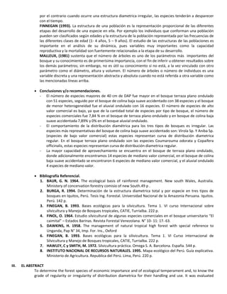 por el contrario cuando ocurre una estructura diametrica irregular, las especies tenderán a desparecer
con el tiempo.
FINNEGAN (1993). La estructura de una población es la representación proporcional de las diferentes
etapas del desarrollo de una especie en ella. Por ejemplo los individuos que conforman una población
pueden ser clasificados según edades y la estructura de la población representada por las frecuencias de
las diferentes clases de edad (1- 4 años, 5 – 9 años). El estudio de las estructuras de las poblaciones es
importante en el análisis de su dinámica, pues variables muy importantes como la capacidad
reproductiva y la mortalidad son fuertemente relacionadas a la etapa de su desarrollo.
MALLEUX, (1981) sustenta que el número de árboles es uno de los parámetros más importantes del
bosque y su conocimiento es de primerísima importancia, con el fin de inferir u obtener resultados sobre
los demás parámetros; sin embargo, no es útil su conocimiento si no está, a la vez vinculado con otro
parámetro como el diámetro, altura y volumen. El número de árboles o número de individuos es una
variable discreta y una representación abstracta y absoluta cuando no está referida a otra variable como
las mencionadas líneas arriba.
 Conclusiones y/o recomendaciones.
- El número de especies mayores de 40 cm de DAP fue mayor en el bosque terraza plano ondulado
con 51 especies, seguido por el bosque de colina baja suave accidentado con 38 especies y el bosque
de menor heterogeneidad fue el aluvial ondulado con 16 especies. El número de especies de alto
valor comercial es bajo, ya que de la cantidad total de especies por tipo de bosque, el número de
especies comerciales fue 7,84 % en el bosque de terraza plano ondulado y en bosque de colina baja
suave accidentada 7,89% y 0% en el bosque aluvial ondulado.
- El comportamiento de la distribución diamétrica para los tres tipos de bosques es irregular. Las
especies más representativas del bosque de colina baja suave accidentado son: Virola Sp. Y Aniba Sp.
(especies de bajo valor comercial) estas especies representan curva de distribución diametrica
regular. En el bosque terraza plano ondulado son las especies Coumarouma odorata y Copaifera
officinalis, estas especies representan curva de distribución diametrica regular.
- La mayor capacidad de aprovechamiento se encuentra en el bosque de terraza plano ondulado,
donde adicionalmente encontramos 14 especies de mediano valor comercial, en el bosque de colina
baja suave accidentado se encontraron 6 especies de mediano valor comercial, y el aluvial ondulado
4 especies de mediano valor.
 Bibliografía Referencial.
1. BAUR, G. N. 1964. The ecological basis of rainforest management. New south Wales, Australia.
Ministery of concervation forestry comisio of new South.49 p .
2. BURGA, R. 1994. Determinación de la estructura diametrica total y por especie en tres tipos de
bosques en Iquitos, Perú. Tesis Ing. Forestal. Universidad Nacional de la Amazonia Peruana. Iquitos.
Perú. 142 p.
3. FINEGAN, B. 1993. Bases ecológicas para la silvicultura. Tema 1. VI curso Internacional sobre
silvicultura y Manejo de Bosques tropicales, CATIE, Turrialba. 222 p.
4. FINOL, O. 1964. Estudio silvicultural de algunas especies comerciales en el bosque universitario “El
caimital” – Estados Barinas. Revista Forestal Venezolana. N° 10- 11: 17- 63.
5. DAWKINS, H. 1958. The management of natural tropical high forest with special reference to
Unganda, Pap N° 34, Imp. For. Ins., Oxford
6. FINEGAN, B. 1993. Bases ecológicas para la silivicultura. Tema 1. VI Curso internacional de
Silvicultura y Manejo de Bosques tropicales, CATIE, Turrialba. 222 p.
7. HAWLEY, C y SMITH, M. 1972. Silvicultura práctica. Omega S. A. Barcelona. España. 544 p.
8. INSTITUTO NACIONAL DE RECURSOS NATURALES. 1995. Mapa ecológico del Perú. Guía explicativa.
Ministerio de Agricultura. Republica del Perú. Lima, Perú. 220 p.
III. EL ABSTRACT
To determine the forest species of economic importance and of ecological temperament and, to know the
grade of regularity or irregularity of distribution diametrica for their handling and use. It was evaluated
 