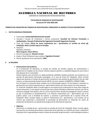 “Año Internacional de la Quinua”
“Año de la Inversión para el Desarrollo Rural y la Seguridad Alimentaria”
ASAMBLEA NACIONAL DE RECTORES
COMISIÓN DE COORDINACIÓN INTERUNIVERSITARIA
“CATALOGO DE TRABAJOS DE INVESTIGACIÓN”
Resolución Nº 1562-2006-ANR
FORMATO DEL RESGISTRO DEL TRABAJO DE INVESTIGACIÓN, CONDUCENTE AL GRADO O TITULO UNIVERSITARIO.
I. DATOS GENERALES (PREGRADO):
 Universidad: Universidad Nacional de Ucayali
 Facultad / Escuela de Profesional / Carrera profesional: Facultad de Ciencias Forestales y
Ambientales / Escuela Profesional de Ingeniería Forestal/ Ingenieria Forestal.
 Título del Trabajo: Efecto de nueve tratamientos pre – germinativos en semillas de Virola aff.
Calophylla. Warb. (cumala negra) en Pucallpa.
 Autor(es):
Apellidos y Nombres:
Maca Sangama, Edson Alfonso
 Área de Investigación: Manejo Forestal
 Grado o Título Profesional a que conduce: Ingeniero Forestal
 Año de aprobación de la sustentación: 2004
II. EL RESUMEN
 Planteamiento del problema.
En la producción de plantones, el manejo de semillas de semillas requiere de conocimientos y
experiencia en trabajos con las mismas. Muchas especies pierden su viabilidad después de unas horas o
días después de ser cosechados.
Existen especies, que sumando a su rápida perdida de viabilidad, también presentan una resistencia y un
periodo de germinación demasiado prolongado. Es el caso de Virola aff. Calophylla. Warb. (cumala
negra) que presenta el tiempo de germinación (resistencia más periodo de germinación) más de siete
meses y, un bajo porcentaje de germinación (40 %), tal como reportan UGAMOTO y PINEDO (1986).
Por tal motivo, es necesario hacer estudios con la mencionada especie a fin de acelerar y aumentar su
germinación con ciertos tratamientos pre - germinativos hechos por otros autores con otras especies.
La Virola aff. Calophylla. Warb. (cumala negra) es una especie que se desarrolla en zonas altas y bajas de
nuestra amazonia, es una especie comercial que viene siendo utilizada en diferentes sectores, por ello es
necesario propagar esta especie, para el cual se necesita hacer estudio de propagación sexual y asexual
ya que se desconoce el comportamiento a los diversos tratamientos pre – germinativos que se le
pudiera aplicar. Con la finalidad de acelerar y aumentar la germinación de la especie Virola aff.
Calophylla. Warb. (Cumala negra), se aplicó 9 tratamientos pre – germinativos a las semillas, de tal
manera que acelerando y aumentando el porcentaje de germinación se reducirían los costos de
producción de plantones y se planificarían programas de reforestación oportuna.
 Objetivos
Determinar un método de pre – germinación en semillas de Virola aff. Calophylla. Warb. (cumala negra),
que permite una eficiente germinación y desarrollo de las plántulas en condición de vivero, mediante la
evaluación de la capacidad germinativa, tiempo de promedio de germinación, uniformidad germinativa y
 