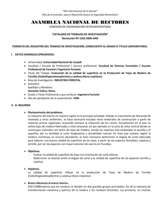“Año Internacional de la Quinua”
“Año de la Inversión para el Desarrollo Rural y la Seguridad Alimentaria”
ASAMBLEA NACIONAL DE RECTORES
COMISIÓN DE COORDINACIÓN INTERUNIVERSITARIA
“CATALOGO DE TRABAJOS DE INVESTIGACIÓN”
Resolución Nº 1562-2006-ANR
FORMATO DEL RESGISTRO DEL TRABAJO DE INVESTIGACIÓN, CONDUCENTE AL GRADO O TITULO UNIVERSITARIO.
I. DATOS GENERALES (PREGRADO):
 Universidad: Universidad Nacional de Ucayali
 Facultad / Escuela de Profesional / Carrera profesional: Facultad de Ciencias Forestales / Escuela
Profesional de Forestal / Ingeniería Forestal.
 Título del Trabajo: Evaluación de la calidad de superficie en la Producción de Tejas de Madera de
Tornillo (Cedrelingacatanaeformis) y catahua (Hura crepitans).
 Área de Investigación: INDUSTRIA FORESTAL
 Autor(es):
Apellidos y Nombres:
Gonzales Valera, Elena.
 Grado o Título Profesional a que conduce: Ingeniero Forestal
 Año de aprobación de la sustentación: 1994
II. EL RESUMEN
 Planteamiento del problema.
La industria del aserrío en nuestra región es la principal actividad. Debido al crecimiento de demanda de
viviendas y otros ambientes, se hace necesario estudiar otros materiales de construcción a partir de
materias primas regionales, buscando siempre la reducción de los costos. Actualmente en el país se
utiliza tejas de madera fabricadas a nivel artesanal, así por ejemplo en la zona de selva central donde se
construyen viviendas con techo de tejas de madera, siendo las especies más empleadas la quinilla y el
zapotillo, por su facilidad al corte longitudinal y durabilidad natural. En vista que nuestra región la
madera constituye un recurso abundante, se hace necesario determinar el ángulo de corte adecuado
para obtener una buena calidad de superficie de las tejas, a partir de las especies forestales: catahua y
tornillo, por ser las especies con mayor volumen de aserrío en Pucallpa.
 Objetivos.
- Evaluar la calidad de superficie de tejas con orientación de corte oblicuo.
- Determinar la relación entre el ángulo de corte y la calidad de superficie de las especies tornillo y
catahua.
 Hipótesis.
La calidad de superficie influye en la producción de Tejas de Madera de Tornillo
(Cedrelingacatanaeformis) y catahua (Hura crepitans).
 Breve referencia al marco teórico.
FAO (1988)reporta que los residuos se dividen en dos grandes grupos principales: los de la industria de
transformación mecánica y química de la madera y los residuos forestales. Los primeros, en muchos
 
