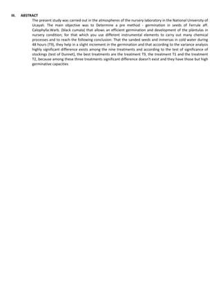 III. ABSTRACT
The present study was carried out in the atmospheres of the nursery laboratory in the National University of
Ucayali. The main objective was to Determine a pre method - germination in seeds of Ferrule aff.
Calophylla.Warb. (black cumala) that allows an efficient germination and development of the plántulas in
nursery condition; for that which you use different instrumental elements to carry out many chemical
processes and to reach the following conclusion: That the sanded seeds and inmersas in cold water during
48 hours (T9), they help in a slight increment in the germination and that according to the variance analysis
highly significant difference exists among the nine treatments and according to the test of significance of
stockings (test of Dunnet), the best treatments are the treatment T9, the treatment T1 and the treatment
T2, because among these three treatments significant difference doesn't exist and they have those but high
germinative capacities
 