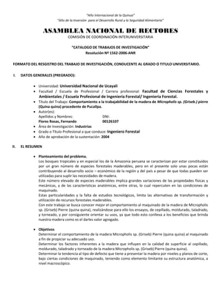 “Año Internacional de la Quinua”
“Año de la Inversión para el Desarrollo Rural y la Seguridad Alimentaria”
ASAMBLEA NACIONAL DE RECTORES
COMISIÓN DE COORDINACIÓN INTERUNIVERSITARIA
“CATALOGO DE TRABAJOS DE INVESTIGACIÓN”
Resolución Nº 1562-2006-ANR
FORMATO DEL RESGISTRO DEL TRABAJO DE INVESTIGACIÓN, CONDUCENTE AL GRADO O TITULO UNIVERSITARIO.
I. DATOS GENERALES (PREGRADO):
 Universidad: Universidad Nacional de Ucayali
 Facultad / Escuela de Profesional / Carrera profesional: Facultad de Ciencias Forestales y
Ambientales / Escuela Profesional de Ingeniería Forestal/ Ingenieria Forestal.
 Título del Trabajo: Comportamiento a la trabajabilidad de la madera de Micropholis sp. (Griseb.) pierre
(Quina quina) procedente de Pucallpa.
 Autor(es):
Apellidos y Nombres: DNI:
Flores Rosas, Fernando 00126107
 Área de Investigación: Industrias
 Grado o Título Profesional a que conduce: Ingeniero Forestal
 Año de aprobación de la sustentación: 2004
II. EL RESUMEN
 Planteamiento del problema.
Los bosques tropicales y en especial los de la Amazonia peruana se caracterizan por estar constituidos
por un gran número de especies forestales maderables, pero en el presente solo unas pocas están
contribuyendo al desarrollo socio – económico de la región y del país a pesar de que todas pueden ser
utilizadas para suplir las necesidades de madera.
Este número elevado de especies maderables implica grandes variaciones de las propiedades físicas y
mecánicas, y de las características anatómicas, entre otras, lo cual repercuten en las condiciones de
maquinado.
Estas particularidades y la falta de estudios tecnológicos, limita las alternativas de transformación y
utilización de recursos forestales maderables.
Con este trabajo se busca conocer mejor el comportamiento al maquinado de la madera de MIcropholis
sp. (Griseb) Pierre (quina quina), realizándose para ello los ensayos, de cepillado, moldurado, taladrado,
y torneado, y por consiguiente orientar su usos, ya que todo esto conlleva a los beneficios que brinda
nuestra madera como es el darles valor agregado.
 Objetivos
Determinar el comportamiento de la madera MIcropholis sp. (Griseb) Pierre (quina quina) al maquinado
a fin de propiciar su adecuado uso.
Determinar los factores inherentes a la madera que influyen en la calidad de superficie al cepillado,
moldurado, taladrado y torneado de la madera MIcropholis sp. (Griseb) Pierre (quina quina).
Determinar la tendencia al tipo de defecto que tiene a presentar la madera por niveles y planos de corte,
bajo ciertas condiciones de maquinado, teniendo como elemento limitante su estructura anatómica, a
nivel macroscópico.
 