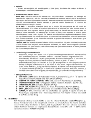  Hipótesis.
La madera de Micropholis sp. (Griseb.) pierre. (Quina quina) procedente de Pucallpa es versátil y
moldeable para cualquier tipo de trabajo.
 Breve referencia al marco teórico.
NININ, 1984. Labrar es trabajar una materia hasta reducirla la forma conveniente. Sin embargo, en
términos más específicos y a la vez corrientes se admite que el labrado mecanizado de la madera se
efectúa para dar forma y calidad de superficie a materiales semielaborados mediante procesos como el
cepillado o el moldurado de madera aserrada, el lijado de tableros aglomerados, el taladrado de
elementos estructurales para uniones.
KOCH, 1964. La estructura anatómica influye en el proceso de trabajabilidad. Así los anillos de
crecimiento afectan en la calidad de superficie y esfuerzo de las maquinas; las fibras pueden afectar si
están dispuestas en la siguiente manera: grano entrecruzado, se presenta en la superficie radial en
forma de bandas alternadas, una a favor y otra en contra el grano; al ser cepilladas se produce grano
arrancado en las bandas contra el grano. Las maderas en comprensión que generalmente tienen fibras
con ángulos helicolidales son difíciles de cepillar, así como las maderas en tensión producen vellosidades
en la superficie cepillada y que existe relación entre las propiedades mecánicas de la madera y la
trabajabilidad con Maquinas.
LLUNCOR, 1992. Las maderas más densas tienen a producir superficies con grano arrancado, sobre todo
cuando la orientación del grano no es favorable; en cambio, las menos densas originan superficies
preferentemente con grano velloso. Además menciona que el grano arrancado es el de mayor gravedad
por su dificultad para eliminarlo.
 Conclusiones y/o recomendaciones.
- En cepillado, trabajar con 6 m/min y con un ‘plano intermedio permitió obtener la mejor superficie
de la madera de quina quina, teniendo la tendencia a presentar el defecto del grano arrancado I.
- En moldurado, al trabajar a 6 m/min y con probetas de orientación tangencial se obtuvieron los
mejores resultados, presentando el defecto velloso y astillado en grado I en la zona 2.
- En taladrado, trabajar con una velocidad de 1650 rpm. Y con probetas de corte tangencial permitió
obtener las mejores perforaciones en los tres planos de corte (radial, tangencial e intermedio) y los
cuatro niveles del fuste (A,B,C,D), presentando el defecto de astillado como defecto predominante.
- Los factores inherentes que influyen en la calidad de superficie al cepillado, moldurado, torneado, y
taladrado fueron: desviación del grano, presencia de nudos, y el contenido silicoso (abrasividad).
 Bibliografía Referencial.
1. AROSTEGUI, A. 1974. Estudio de maderas del Perú Vol. III, características y usos de 145 especies del
Bosque Alexander Von Humboldt. Lima – Perú. UNALM. 172 Pags.
2. AMERICAN FOR TESTING MATERIALS – ASTM 1977, anual book of standards, part. 15.75 Pags.
3. EDICIONES DON BOSCO. 1965. Tecnologia de la madera. 5ta edición. Barcelona – España. 530 p.
4. EDITORIAL BLUME. 1980. La madera. Barcelona 273 Pags.
5. KOCH P. 1964, Wood Machining Proceses.The Ronald. Press Company. New York. 530 Pags.
6. NININ, L, 1984. Texto de labrado y mecanizado. Universidad de los Andes. Merida 264 pags.
7. LLUNCOR, D. 1977. Relaciones entre las características de cepillado de algunas maderas de
Venezuela y sus propiedades físico – mecánicas y anatómicas. Tesis magister Scientiae. Universidad
de los Andes. Mérida. 78 Pag.
III. EL ABSTRACT
With the carried out study it was looked for to know the behavior that has the wood of MIcropholis sp.
(Griseb) Pierre (keno keno) to the trabajabilidad, for levels and for court planes, the material xilematico
comes from the village New Horizon of Mohena, High Ucayali, of where three were extracted you hoist at
random of different diameters and heights just as it establishes the norms ASTM 1666 - 64 (1977) and the
technical specifications of AROSTEGUI (1975).
 