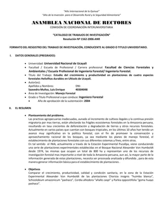 “Año Internacional de la Quinua”
“Año de la Inversión para el Desarrollo Rural y la Seguridad Alimentaria”
ASAMBLEA NACIONAL DE RECTORES
COMISIÓN DE COORDINACIÓN INTERUNIVERSITARIA
“CATALOGO DE TRABAJOS DE INVESTIGACIÓN”
Resolución Nº 1562-2006-ANR
FORMATO DEL RESGISTRO DEL TRABAJO DE INVESTIGACIÓN, CONDUCENTE AL GRADO O TITULO UNIVERSITARIO.
I. DATOS GENERALES (PREGRADO):
 Universidad: Universidad Nacional de Ucayali
 Facultad / Escuela de Profesional / Carrera profesional: Facultad de Ciencias Forestales y
Ambientales / Escuela Profesional de Ingeniería Forestal/ Ingeniería Forestal.
 Título del Trabajo: Estudio del crecimiento y productividad en plantaciones de cuatro especies
forestales Heliofitas durables en Ultisols de Ucayali.
 Autor(es):
Apellidos y Nombres: DNI:
Saavedra Muñoz, Luis Enrique 40304048
 Área de Investigación: Manejo Forestal
 Grado o Título Profesional a que conduce: Ingeniero Forestal
 Año de aprobación de la sustentación: 2004
II. EL RESUMEN
 Planteamiento del problema.
Las practicas agropecuarias inadecuadas, aunado al incremento de cultivos ilegales y la continua presión
migratoria por mas tierras, están afectando los frágiles ecosistemas forestales en la Amazonia peruana,
resultando en tasa crecientes de deforestación y degradación de tierras y otros recursos forestales.
Actualmente en varios países que cuentan con bosques tropicales, en los últimos 10 años han tenido un
avance muy significativo en la política forestal, con el fin de promover la conservación y
aprovechamiento racional de los bosques, ya sea mediante los planes de manejo forestal, el
establecimiento de plantaciones forestales con sus diferentes sistemas y fines, entre otras.
En tal sentido el INIA, actualmente a través de la Estación Experimental Pucallpa, viene conduciendo
una serie de plantaciones experimentales establecidas en el Bosque Nacional Alexander Von Humboldt
desde 1974, las mismas que ocupan un total de 800 ha y representan uno de los recursos de
investigación forestal mas importante a nivel de toda la Amazonia peruana, aun así, la mayor parte de la
información generada de estas plantaciones, necesita ser procesada analizada y difundida , para de esta
manera generar información básica para el establecimiento de plantaciones .
 Objetivos
Comparar el crecimiento, productividad, calidad y condición sanitaria, en la zona de la Estación
Experimental Alexander Von Humboldt de las plantaciones Chorisia insignis “huimba blanca”,
Schizolobium amazonicum “pashaco”, Cordia alliodora “añallo caspi” y Parkia oppositifolia “goma huayo
pashaco”.
 