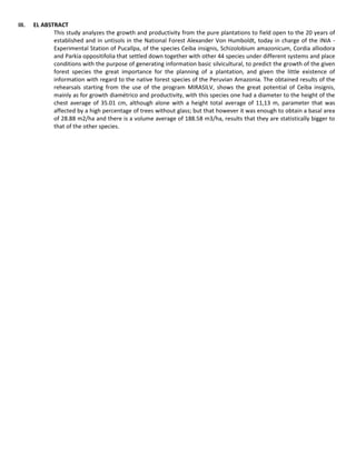 III. EL ABSTRACT
This study analyzes the growth and productivity from the pure plantations to field open to the 20 years of
established and in untisols in the National Forest Alexander Von Humboldt, today in charge of the INIA -
Experimental Station of Pucallpa, of the species Ceiba insignis, Schizolobium amazonicum, Cordia alliodora
and Parkia oppositifolia that settled down together with other 44 species under different systems and place
conditions with the purpose of generating information basic silvicultural, to predict the growth of the given
forest species the great importance for the planning of a plantation, and given the little existence of
information with regard to the native forest species of the Peruvian Amazonia. The obtained results of the
rehearsals starting from the use of the program MIRASILV, shows the great potential of Ceiba insignis,
mainly as for growth diamétrico and productivity, with this species one had a diameter to the height of the
chest average of 35.01 cm, although alone with a height total average of 11,13 m, parameter that was
affected by a high percentage of trees without glass; but that however it was enough to obtain a basal area
of 28.88 m2/ha and there is a volume average of 188.58 m3/ha, results that they are statistically bigger to
that of the other species.
 