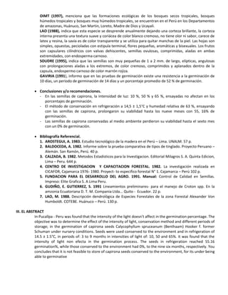 OIMT (1997), menciona que las formaciones ecológicas de los bosques secos tropicales, bosques
húmedos tropicales y bosques muy húmedos tropicales, se encuentran en el Perú en los Departamentos
de amazonas, Huánuco, San Martin, Loreto, Madre de Dios y Ucayali.
LAO (1988), indica que esta especie se desprende anualmente dejando una corteza brillante, la corteza
interna presenta una textura suave y coriácea de color blanco cremoso, no tiene olor ni sabor, carece de
latex y resina, la savia es de color transparente y se utiliza para quitar manchas de la piel. Las hojas son
simples, opuestas, pecioladas con estipula terminal, flores pequeñas, aromáticas y bisexuales. Los frutos
son capsulares cilíndricos con valvas dehiscentes, semillas ovulosas, comprimidas, aladas en ambas
extremidades, con endosperma carnoso.
SOUDRE (1995), indica que las semillas son muy pequeñas de 1 a 2 mm. de largo, elípticas, angulosas
con prolongaciones aladas a los extremos, de color cremoso, comprimidos y aplanados dentro de la
capsula, endospermo carnoso de color marrón rojiza.
GAVIRIA (1991), informo que en las pruebas de germinación existe una resistencia a la germinación de
10 días, un periodo de germinación de 14 días y un porcentaje promedio de 52 % de germinación.
 Conclusiones y/o recomendaciones.
- En las semillas de capirona, la intensidad de luz: 10 %, 50 % y 65 %, ensayadas no afectan en los
porcentajes de germinación.
- El método de conservación en refrigeración a 14,5 ± 1,5°C y humedad relativa de 63 %, ensayando
con las semillas de capirona, prolongaron su viabilidad hasta los nueve meses con 55, 16% de
germinación.
- Las semillas de capirona conservadas al medio ambiente perdieron su viabilidad hasta el sexto mes
con un 0% de germinación.
 Bibliografía Referencial.
1. AROSTEGUI, A. 1983. Estudio tecnológico de la madera en el Perú – Lima. UNALM. 57 p.
2. BALDOCEDA, A. 1982. Informe sobre la prueba comparativa de tipos de tinglado. Proyecto Peruano –
Alemán. San Ramón, Perú. 40 p.
3. CALZADA, B. 1982. Metodos Estadisticos para la Investigacion. Editorial Milagros S. A. Quinta Edicion,
Lima – Peru. 644 p.
4. CENTRO DE INVESTIGACION Y CAPACITACION FORESTAL. 1982. La investigación realizada en
CICAFOR, Cajamarca 1976- 1980. Proyect- to especifico forestal N° 1. Cajamarca – Perú 102 p.
5. FUNDACION PARA EL DESARROLLO DEL AGRO. 1991. Manual: Control de Calidad en Semillas.
Impreso: Elite Grafica S. A Lima Peru.
6. GUDIÑO, E. GUTIERREZ, S. 1991 Lineamientos preliminares- para el manejo de Croton spp. En la
amzonia Ecuatoriana D. T. M. Compania Ltda... Quito - Ecuador. 22 p.
7. LAO, M. 1988. Descripción dendrológica de Especies Forestales de la zona Forestal Alexander Von
Humboldt. COTEBE. Huánuco – Perú. 130 p.
III. EL ABSTRACT
In Pucallpa - Peru was found that the intensity of the light doesn't affect in the germination percentage. The
objective was to determine the effect of the intensity of light, conservation method and different periods of
storage; in the germination of capirona seeds Calycophyllum spruceanum (Benthaam) Hooker f. former
Schuman under nursery conditions. Seeds were used conserved to the environment and in refrigeration of
14.5 ± 1.5°C, in periods of: 3 to 9 months in intensities of light of: 10, 50 and 65%. it was found that the
intensity of light non efecta in the germination process. The seeds in refrigeration reached 55.16
germination%, while those conserved to the environment had 0%, to the nine six months, respectively. You
concludes that it is not feasible to store of capirona seeds conserved to the environment, for its under being
able to germinative
 