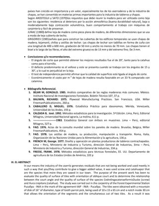 países han crecido en importancia y en valor, especialmente los de los aserraderos y de la industria de
chapas, se han convertido en materias primas importantes para la industria de tableros y chapas.
Según AROSTEGUI y SATO (1970)los requisitos que debe reunir la madera para ser utilizada como teja
son los siguientes: residencia al deterioro por la acción atmosférica (buena durabilidad natural), baja o
moderadamente baja contracción volumétrica, buen comportamiento al trabajo con máquinas de
carpintería y fácil de preservar.
JUNAC (1980) define teja de madera como pieza plana de madera, de diferentes dimensiones que se usa
a modo de teja cubierta de techo.
GRIGORIEV (1985)señala que para construir las cubiertas de los edificios temporales se usan chapas de
madera; tejamanil, chillas y astillas de techar. Las chapas de techar son tablillas en forma de cuña con
una longitud de 400 a 600 mm, gradación de 50 mm y ancho no menos de 70 mm. Las chapas tienen el
bisel a lo largo de las fibras, el alto del extremo grueso es de 13 mm y del extremo fino. De 3 mm.
 Conclusiones y/o recomendaciones.
- El ángulo de corte que permitió obtener los mejores resultados fue el de 20°, tanto para la catahua
como para el tornillo.
- El defecto predominante es el velloso y este se presenta cuando se trabaja con los ángulos de 15 y
30°, y lo cual es perjudicial en la teja.
- El test de independencia permitió afirmar que la calidad de superficie está ligada al ángulo de corte.
- Económicamente el costo por m 2
de tejas de madera resulta favorable en un 33 % comparado con
calamina.
 Bibliografía Referencial.
1. BEJAR M, GONZALO. 1985. Análisis comparativo de las reglas madereras más comunes. México.
Instituto Nacional de Investigaciones Forestales. Boletín Técnico 107, 37 p.
2. BALIWIN, RICHARD: 1975. Plywood Manufacturing Practices. San Francisco, USA. Miller
FreemanPublicationsInc, 260 p.
3. CABALLERO D, MIGUEL. 1976. Estadística Práctica para dasonomos, Mérida, Venezuela,
Universidad de los Andes, 193 p.
4. CALZADA B, José. 1992. Métodos estadísticos para la investigación. 5ª Edición. Lima, Perú, Editorial
Milagros, Universidad Nacional agraria, La molina, 611 p.
5. --------------------------1983. Estadística General con énfasis en muestreo. Lima – Perú, editorial
Milagros, 527 p.
6. FAO. 1976. Actas de la consulta mundial sobre los paneles de madera. Bruselas, Belgica, Miller
FreemanPublications, 454 p.
7. FAO. 1978. Las astillas de madera, su producción, manipulación y transporte. Roma, Italia,
Organización de las Naciones Unidas para la Alimentación y la agricultura, 136 p.
8. FRENCH M, George. 1977. Diseño y operación en plantas productoras de tableros contrachapados.
Lima – Perú, Ministerio de Industria y Turismo, dirección General de Industrias, 3ima – Perú,
Ministerio de Industria y Turismo, dirección General de Industrias, 334 p.
9. FREESE, FRANK. 1978. Métodos estadísticos para técnicas forestales, EE. UU. Departamento de
agricultura de los Estados Unidos de América, 102 p
III. EL ABSTRACT
In our means the industry of the aserrío generates residuals that are not being worked and used meetly in
such a way that you/they contribute to give a bigger added value, it was used screw and catahuapor that
are the species that more they are sawed in our town. The purpose of the present work has been to
evaluate the quality of surface of tiles with orientation of oblique court and to determine the relationship
between the court angle and the quality of surface of the species CedrelingacatenaeformisDucke (screw)
and Hura crepitans (catahua). The study was carried out in the carpentry of the Forest Experimental Station
Pucallpa - INIA in the mark of the agreement IIAP - INIA - Pucallpa. The tiles were obtained with a mountain
of disk of 16" of diameter, type of tooth parrot pick, being used of 10 x 15 x 65 cm and a notch inside 30 cm
that allows the orientation of the segments and the simultaneous cut of two tiles. As a result it was
 