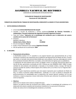 “Año Internacional de la Quinua”
“Año de la Inversión para el Desarrollo Rural y la Seguridad Alimentaria”
ASAMBLEA NACIONAL DE RECTORES
COMISIÓN DE COORDINACIÓN INTERUNIVERSITARIA
“CATALOGO DE TRABAJOS DE INVESTIGACIÓN”
Resolución Nº 1562-2006-ANR
FORMATO DEL RESGISTRO DEL TRABAJO DE INVESTIGACIÓN, CONDUCENTE AL GRADO O TITULO UNIVERSITARIO.
I. DATOS GENERALES (PREGRADO):
 Universidad:Universidad Nacional de Ucayali
 Facultad / Escuela de Profesional / Carrera profesional:Facultad de Ciencias Forestales y
Ambientales / Escuela Profesional de Ingeniería Forestal/ Ingenieria Forestal.
 Título del Trabajo: “Aplicación de la metodología del cartaboneo para la elaboración del catastro
castañero de la cuenca del rio Pariamanu”
 Autor(es):
Apellidos y Nombres: DNI:
Galindo Castro, Walter Alberto 21140582
 Área de Investigación: Manejo
 Grado o Título Profesional a que conduce:Ingeniero Forestal
 Año de aprobación de la sustentación: 2004
II. EL RESUMEN
 Planteamiento del problema.
La Bertholletia excelsa H. B. K. (castaña) es una especie forestal cuyo aprovechamiento de su fruto
constituye el producto más importante para la población del Departamento de Madre de Dios. El hecho
que exista un mercado internacional desarrollado para este producto, hace que sobresalga por encima
de los productos forestales diferentes a la madera, como alternativa de ingresos para sus pobladores.
La explotación de este producto para el Perú, ha llegado a tener un mercado internacional seguro por
más de 50 años, generando un promedio de US$ 5 millones por año PROMPEX (1993 -1998), la mayor
cantidad de este producto está destinado a mercados en los Estados Unidos y Europa. Del total de
comercio mundial de castaña; el Brasil exporta 70 %. Bolivia 18 % y en el Perú el 12 %. Programa CIID –
RIMISP (1996).
Debido a la gran importancia económica que esta especie representa para la población de Madre de
Dios, se realizó el presente trabajo debidamente justificado. En la que se plantea la búsqueda del
perfeccionamiento de metodologías para la elaboración del catastro general castañero con las que
conllevara a mejorar propuestas y buscar alternativas eficientes para solucionar los problemas del tipo
social ya expuestos.
 Objetivos
Determinar la relación entre estatura y longitud de paso.
Elaborar una tabla de índice de correlación para validar y aplicar la metodología del cartaboneo en la
elaboración del catastro castañero de Concesiones Castañeras en la cuenca de rio Pariamanu.
Análisis de costos entre la metodología del cartaboneo y el wincheo.
 