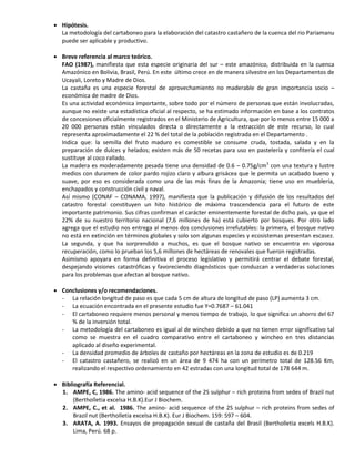  Hipótesis.
La metodología del cartaboneo para la elaboración del catastro castañero de la cuenca del rio Pariamanu
puede ser aplicable y productivo.
 Breve referencia al marco teórico.
FAO (1987), manifiesta que esta especie originaria del sur – este amazónico, distribuida en la cuenca
Amazónico en Bolivia, Brasil, Perú. En este último crece en de manera silvestre en los Departamentos de
Ucayali, Loreto y Madre de Dios.
La castaña es una especie forestal de aprovechamiento no maderable de gran importancia socio –
económica de madre de Dios.
Es una actividad económica importante, sobre todo por el número de personas que están involucradas,
aunque no existe una estadística oficial al respecto, se ha estimado información en base a los contratos
de concesiones oficialmente registrados en el Ministerio de Agricultura, que por lo menos entre 15 000 a
20 000 personas están vinculados directa o directamente a la extracción de este recurso, lo cual
representa aproximadamente el 22 % del total de la población registrada en el Departamento .
Indica que: la semilla del fruto maduro es comestible se consume cruda, tostada, salada y en la
preparación de dulces y helados; existen más de 50 recetas para uso en pastelería y confitería el cual
sustituye al coco rallado.
La madera es moderadamente pesada tiene una densidad de 0.6 – 0.75g/cm3
con una textura y lustre
medios con duramen de color pardo rojizo claro y albura grisácea que le permita un acabado bueno y
suave, por eso es considerada como una de las más finas de la Amazonia; tiene uso en mueblería,
enchapados y construcción civil y naval.
Así mismo (CONAF – CONAMA, 1997), manifiesta que la publicación y difusión de los resultados del
catastro forestal constituyen un hito histórico de máxima trascendencia para el futuro de este
importante patrimonio. Sus cifras confirman el carácter eminentemente forestal de dicho país, ya que el
22% de su nuestro territorio nacional (7,6 millones de ha) está cubierto por bosques. Por otro lado
agrega que el estudio nos entrega al menos dos conclusiones irrefutables: la primera, el bosque nativo
no está en extinción en términos globales y solo son algunas especies y ecosistemas presentan escasez.
La segunda, y que ha sorprendido a muchos, es que el bosque nativo se encuentra en vigorosa
recuperación, como lo prueban los 5,6 millones de hectáreas de renovales que fueron registradas.
Asimismo apoyara en forma definitiva el proceso legislativo y permitirá centrar el debate forestal,
despejando visiones catastróficas y favoreciendo diagnósticos que conduzcan a verdaderas soluciones
para los problemas que afectan al bosque nativo.
 Conclusiones y/o recomendaciones.
- La relación longitud de paso es que cada 5 cm de altura de longitud de paso (LP) aumenta 3 cm.
- La ecuación encontrada en el presente estudio fue Y=0.7687 – 61.041
- El cartaboneo requiere menos personal y menos tiempo de trabajo, lo que significa un ahorro del 67
% de la inversión total.
- La metodología del cartaboneo es igual al de wincheo debido a que no tienen error significativo tal
como se muestra en el cuadro comparativo entre el cartaboneo y wincheo en tres distancias
aplicado al diseño experimental.
- La densidad promedio de árboles de castaño por hectáreas en la zona de estudio es de 0.219
- El catastro castañero, se realizó en un área de 9 474 ha con un perímetro total de 128.56 Km,
realizando el respectivo ordenamiento en 42 estradas con una longitud total de 178 644 m.
 Bibliografía Referencial.
1. AMPE, C, 1986. The amino- acid sequence of the 2S sulphur – rich proteins from sedes of Brazil nut
(Bertholletia excelsa H.B.K).Eur J Biochem.
2. AMPE, C., et al. 1986. The amino- acid sequence of the 2S sulphur – rich proteins from sedes of
Brazil nut (Bertholletia excelsa H.B.K). Eur J Biochem. 159: 597 – 604.
3. ARATA, A. 1993. Ensayos de propagación sexual de castaña del Brasil (Bertholletia excels H.B.K).
Lima, Perú. 68 p.
 