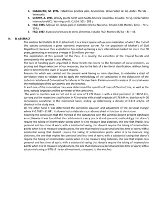 4. CABALLERO, M. 1976. Estadística practica para dasonomos. Universidad de los Andes Mérida –
Venezuela.
5. GENTRY, A. 1993. Woody plants north west South America (Colombia, Ecuador, Peru). Conservation
internacional (Cl). Washington D. C; USA. 501 - 502 p
6. FAO, 1985. Manual de campo para el Catastro forestal Nacional. Estudio FAO Montes. Lima – Peru.
124 p.
7. FAO, 1987. Especies forestales de otros alimentos. Estudio FAO. Montes 44/3 p – 41 – 43.
III. EL ABSTRACT
The sublime Bertholletia H. B. K. (chestnut) it is a forest species of use non maderable; of which the fruit of
this species constitutes a great economic importance partner for the population of Mother's of God
Department; because their exploitation has ended up having a sure international market for more than 50
years, generating an entrance average of $5 millions per year.
The exploitation of this product for the Peru, it is causing the extinction of the tropical forests and
consequently this species is also affected.
The lack of handling plans organized in these forests has borne to the formation of social problems, as
pruning and illegal extraction of our resources, due to the lack of a territorial classification; without being
able to determine the levels of caused impacts.
Reasons for which was carried out the present work having as main objectives, to elaborate a chart of
correlation index to validate and to apply the methodology of the cartaboneo in the elaboration of the
cadaster castañero of Concessions Castañeras in the river basin Pariamanu and to analyze of costs between
the methodology of the cartaboneo and the wincheo.
In each one of the concessions they were determined the quantity of trees of Chestnut tree, as well as the
area, estrada longitude and the perimeter of the same ones.
The work in mention was carried out in an area of 9 474 there is with a total perimeter of 128.56 Km,
carrying out the respective classification in 42 estradas with a total longitude of 178 644 m. distributed in 08
concessions castañeras in the mentioned basin; ending up determining a density of 0.219 arb/ha. of
chestnut in the study area.
On the other hand it was determined the correction equation and adjustment of the personal triangle
where Y=0.7687 - 61.041; it allowed us to elaborate a cartaboneo chart in function to the stature.
Reaching the conclusion that the method of the cartaboneo with the wincheo doesn't present significant
error, likewise it was found that the cartaboneo is a very practical and economic methodology that doesn't
require the taking of intermediate points when it is to measure long distances, the one that implies less
personal and less time of work; with a substantial saving that doesn't require the taking of intermediate
points when it is to measure long distances, the one that implies less personal and less time of work; with a
substantial saving that doesn't require the taking of intermediate points when it is to measure long
distances, the one that implies less personal and less time of work; with a substantial saving that doesn't
require the taking of intermediate points when it is to measure long distances, the one that implies less
personal and less time of work; with a substantial saving that doesn't require the taking of intermediate
points when it is to measure long distances, the one that implies less personal and less time of work; with a
substantial saving of 67% of the total investment, compared to the wincheo.
 