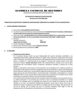 “Año Internacional de la Quinua”
“Año de la Inversión para el Desarrollo Rural y la Seguridad Alimentaria”
ASAMBLEA NACIONAL DE RECTORES
COMISIÓN DE COORDINACIÓN INTERUNIVERSITARIA
“CATALOGO DE TRABAJOS DE INVESTIGACIÓN”
Resolución Nº 1562-2006-ANR
FORMATO DEL RESGISTRO DEL TRABAJO DE INVESTIGACIÓN, CONDUCENTE AL GRADO O TITULO UNIVERSITARIO.
I. DATOS GENERALES (PREGRADO):
 Universidad: Universidad Nacional de Ucayali
 Facultad / Escuela de Profesional / Carrera profesional: Facultad de Ciencias Forestales y Ambientales /
Escuela Profesional de Ingeniería Forestal/ Ingenieria Forestal.
 Título del Trabajo: Comportamiento de la Uncaria tomentosa (Willd.) DC a campo abierto, con cuatro
formas de protección a la raíz y tres periodos de almacenaje, Padre Abad – Región Ucayali.
 Autor(es):
Apellidos y Nombres: DNI:
Vargas Vela, Flor Estela 00095589
 Área de Investigación: Manejo
 Grado o Título Profesional a que conduce:Ingeniero Forestal
 Año de aprobación de la sustentación: 2004
II. EL RESUMEN
 Planteamiento del problema.
En la amazonia peruana existe una gran biodiversidad de especies forestales maderables y no
maderables; Brack (1993), citado por Pinedo et al. (1997), indica que existen 3 140 plantas útiles de las
cuales 1 044 tienen uso medicinal porque tienen la capacidad de producir principios activos que pueden
alterar o modificar el funcionamiento de los órganos o sistemas del cuerpo humano, entre ellos
sobresale la especie Uncaria tomentosa (Willd.) DC, tradicionalmente conocida como uña de gato,
aprovechado por comunidades nativas, campesinos, extractores forestales y colonos de la selva
peruana.
Debido a su demanda a nivel nacional e internacional por sus trascendencia en la medicina científica, la
uña de gato ha sido objeto de muchas investigaciones que se han realizado en centros especializados de
Austria, Alemania, Italia y Perú; encontrándose evidencias de laboratorio que la U. Tomentosa (Willd.)DC
posee acciones de tipo antiinflamatorio, inmunoestimulante, antioxidante, antimutagenico y antiviral
(OBREGON, 1997). Lo cual, ha generado un efecto riesgo sobre su existencia en el bosque natural, donde
la presión por su aprovechamiento se ha incrementado considerablemente.
En la mayoría de los trabajos de reforestación se emplean plantas producidas en envase (pan de tierra) y
no plantas producidas a raíz desnuda, por el temor a tener una elevada mortandad en el campo
definitivo. Sin embargo, existe la posibilidad del empleo de este método de producción que ofrece
ventajas en el costo de instalación (facilidad de transporte, menor peso y otras). Por lo que es
importante realizar investigaciones que definan tecnologías que permita proteger adecuadamente a la
raíz de las plantas, por el tiempo que dure un eventual transporte hasta llegar al área de
establecimiento, a fin de garantizar el prendimiento y crecimiento posterior.
 