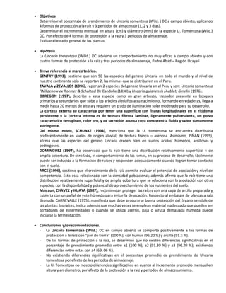  Objetivos
Determinar el porcentaje de prendimiento de Uncaria tomentosa (Wild. ) DC a campo abierto, aplicando
4 formas de protección a la raíz y 3 periodos de almacenaje (1, 2 y 3 dias).
Determinar el incremento mensual en altura (cm) y diámetro (mm) de la especie U. Tomentosa (Wild.)
DC. Por efecto de 4 formas de protección a la raíz y 3 periodos de almacenaje.
Evaluar el estado general de las plantas.
 Hipótesis.
La Uncaria tomentosa (Willd.) DC advierte un comportamiento no muy eficaz a campo abierto y con
cuatro formas de protección a la raíz y tres periodos de almacenaje, Padre Abad – Región Ucayali
 Breve referencia al marco teórico.
GENTRY (1993), sostiene que son 50 las especies del genero Uncaria en todo el mundo y al nivel de
nuestro continente solo se reportan 2, las mismas que se distribuyen en el Peru.
ZAVALA y ZEVALLOS (1996), reportan 2 especies del genero Uncaria en el Peru y son: Uncaria tomentosa
(Willdenow ex Roemer & Schultes) De Candolle (1830) y Uncaria guianensis (Aublet) Gmelin (1976).
OBREGON (1997), describe a esta especie como un gran arbusto, trepador presente en bosques
primarios y secundarios que sube a los arboles aledaños a su nacimiento, formando enredaderas, llega a
medir hasta 20 metros de altura y requiere un grado de iluminación solar moderado para su desarrollo.
La corteza externa se caracteriza por tener una superficie con fisuras longitudinales en el ritidoma
persistente y la corteza interna es de textura fibrosa laminar, ligeramente pulverulenta, un polvo
característico ferrugíneo, color oro, y de secreción acuosa cuya consistencia fluida y sabor sumamente
astringente.
Del mismo modo, SCHUNKE (1994), menciona que la U. tomentosa se encuentra distribuida
preferentemente en suelos de origen aluvial, de textura franco – arenosa. Asimismo, PIÑAN (1995),
afirma que las especies del genero Uncaria crecen bien en suelos ácidos, húmedos, arcillosos y
pedregosos.
DOMINGUEZ (1997), ha observado que la raíz tiene una distribución relativamente superficial y de
amplia cobertura. De otro lado, el comportamiento de las ramas, en su proceso de desarrollo, fácilmente
puede ser inducido a la formación de raíces y responden adecuadamente cuando logran tomar contacto
con el suelo.
ARCE (1996), sostiene que el crecimiento de la raíz permite evaluar el potencial de asociación y nivel de
competencia. Esto está relacionado con la densidad poblacional; además afirma que la raíz tiene una
distribución relativamente superficial y de amplia cobertura que se relaciona con la asociación con otras
especies, con la disponibilidad y potencial de aprovechamiento de los nutrientes del suelo.
Más aun, CHAVEZ y HUAYA (1987), recomiendan proteger las raíces con una capa de arcilla preparada y
cubierta con un pañal de yute húmedo para evitar la desecación. Respecto al embalaje de plantas a raíz
desnuda, CARNEVALLE (1955), manifiesta que debe procurarse buena protección del órgano sensible de
las plantas: las raíces, indica además que muchas veces se emplean material inadecuado que pueden ser
portadores de enfermedades o cuando se utiliza aserrín, paja o viruta demasiada húmeda puede
iniciarse la fermentación.
 Conclusiones y/o recomendaciones.
- La Uncaria tomentosa (Wild.) DC en campo abierto se comporta positivamente a las formas de
protección a la raíz con “pan de tierra” (100 %), con humus (96.20 %) y arcilla (91.3 %).
- De las formas de protección a la raíz, se determinó que no existen diferencias significativas en el
porcentaje de prendimiento promedio entre a1 (100 %), a2 (91.30 %) y a3 (96.20 %); existiendo
diferencias entre estas con a4 (69. 06 %).
- No existiendo diferencias significativas en el porcentaje promedio de prendimiento de Uncaria
tomentosa por efecto de los periodos de almacenaje.
- La U. Tomentosa no mostro diferencias significativas en cuanto al incremento promedio mensual en
altura y en diámetro, por efecto de la protección a la raíz y periodos de almacenamiento.
 