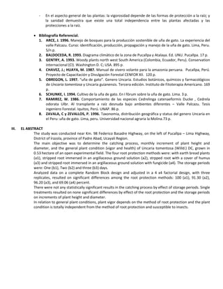 - En el aspecto general de las plantas: la vigorosidad depende de las formas de protección a la raíz; y
la sanidad demuestra que existe una total independencia entre las plantas afectadas y las
protecciones a la raíz.
 Bibliografía Referencial.
1. ARCE, J. 1996. Manejo de bosques para la producción sostenible de uña de gato. La experiencia del
valle Palcazu. Curso: identificación, producción, propagación y manejo de la uña de gato. Lima, Peru.
S/n p.
2. BALDOCEDA, R. 1993. Diagrama climático de la zona de Pucallpa y Atalaya. Ed. UNU. Pucallpa. 17 p.
3. GENTRY, A. 1993. Woody plants north west South America (Colombia, Ecuador, Peru). Conservation
internacional (Cl). Washington D. C; USA. 895 p.
4. CHAVEZ, J.; HUAYA, M. 1987. Manual de vivero volante para la amazonia peruana. Pucallpa, Perú.
Proyecto de Capacitación y Divulgación Forestal CENFOR XII. 120 p.
5. OBREGON, L. 1997. “uña de gato”. Genero Uncaria. Estudios botánicos, químicos y farmacológicos
de Uncaria tomentosa y Uncaria guianensis. Tercera edición. Instituto de Fitoterapia Americano. 169
p.
6. SCHUNKE, I. 1994. Cultivo de la uña de gato. En I fórum sobre la uña de gato. Lima. 3 p.
7. RAMIREZ, W. 1986. Comportamiento de las especies Cedrelinga catenaeformis Ducke , Cedrela
odorata Ulbr. Al transplante a raíz desnuda bajo ambientes diferentes – Valle Palcazu. Tesis
ingeniero Forestal. Iquitos, Perú. UNAP. 86 p.
8. ZAVALA, C y ZEVALLOS, P. 1996. Taxonomia, distribución geográfica y status del genero Uncaria en
el Peru: uña de gato. Lima, peru. Universidad nacional agraria la Molina.73 p.
III. EL ABSTRACT
The study was conducted near Km. 98 Federico Basadre Highway, on the left of Pucallpa – Lima Highway,
District of Irazola, province of Padre Abad, Ucayali Region.
The main objective was to determine the catching process, monthly increment of plant height and
diameter, and the general plant condition (vigor and health) of Uncaria tomentosa (Willd.) DC, grown in
0.53 hectare of an open experimental field. The four root protection methods were: with earth bread plants
(a1), stripped root immersed in an argillaceous ground solution (a2), strpped root with a cover of humus
(a3) and stripped root immersed in an argillaceous ground solution with fungicide (a4). The storage periods
were: One (b1), Two (b2) and three (b3) days.
Analyzed data on a complete Random Block design and adjusted in a 4 x4 factorial design, with three
replicates, resulted on significant differences among the root protection methods: 100 (a1), 91.30 (a2),
96.20 (a3), and 69.06 (a4) percent.
There were not any statistically significant results in the catching process by effect of storage periods. Single
treatments resulted on none significant differences by effect of the root protection and the storage periods
on increments of plant height and diameter.
In relation to general plant conditions, plant vigor depends on the method of root protection and the plant
condition is totally independent from the method of root protection and susceptible to insects.
 