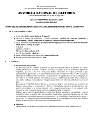 “Año Internacional de la Quinua”
“Año de la Inversión para el Desarrollo Rural y la Seguridad Alimentaria”
ASAMBLEA NACIONAL DE RECTORES
COMISIÓN DE COORDINACIÓN INTERUNIVERSITARIA
“CATALOGO DE TRABAJOS DE INVESTIGACIÓN”
Resolución Nº 1562-2006-ANR
FORMATO DEL RESGISTRO DEL TRABAJO DE INVESTIGACIÓN, CONDUCENTE AL GRADO O TITULO UNIVERSITARIO.
I. DATOS GENERALES (PREGRADO):
 Universidad: Universidad Nacional de Ucayali
 Facultad / Escuela de Profesional / Carrera profesional: Facultad de Ciencias Forestales y
Ambientales / Escuela Profesional de Ingeniería Forestal/ Ingenieria Forestal.
 Título del Trabajo: “Caracterización de las propiedades Higroscopicas de la madera de Guazuma crinita
Mart. (bolaina blanca) - Pucallpa”.
 Autor(es):
Apellidos y Nombres:
Taricuarima Caicedo, Guido Raul.
 Área de Investigación: Industrias
 Grado o Título Profesional a que conduce:Ingeniero Forestal
 Año de aprobación de la sustentación: 2004
II. EL RESUMEN
 Planteamiento del problema.
Los bosques tropicales primarios presentan una gran diversidad de especies maderables que vienen
siendo aprovechadas de manera selectiva e irracional, sumándose a esto el problema la agricultura
migratoria, que día a día viene destruyendo bastas extensiones de bosques primarios y, por
consiguiente, el agotamiento de las especies tradicionalmente usadas provenientes de estos bosques, la
alternativa es los bosques secundarios con una gran variedad de especies promisorias que son pocas las
conocidas en el mercado y con un estudio de su estructura anatómica, propiedades físicas, mecánicas,
etc., de las maderas, estas pueden ser incorporadas con éxito en la actividad productiva maderera del
país.
La Guazuma crinita Mart. (bolaina blanca) es una especie de gran valor potencial que crecen en los
bosques secundarios y se encuentran en volúmenes significativos, además es considerada como una
especie prometedora en el manejo sostenido en los bosque secundarios y en el uso adecuado en la
industria forestal, conociendo básicamente sus propiedades físicas y mecánicas.
Debido a la gran importancia de la Guazuma crinita Mart. (bolaina blanca) en el mercado local y nacional
se justifico realizar un estudio sobre las propiedads higroscópicas, porque de ellas depende casi todas
sus propiedades tecnológicas, su mayor o menor aptitud a la trabajabilidad, los problemas del secado y
preservado, etc. Conociendo las propiedades higroscópicas de la madera Guazuma crinita Mart. (bolaina
blanca) se podrá interferir y recomendar sus posibilidades de usos.
 Objetivos
Determinar las propiedades higroscópicas de la madera Guazuma crinita Mart. (bolaina blanca)
 
