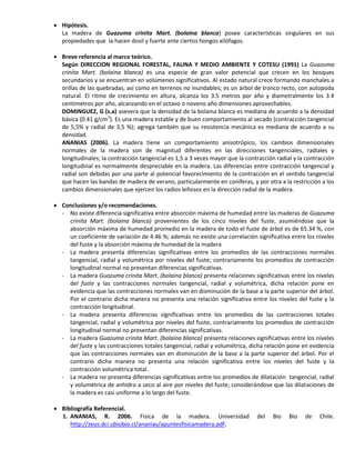  Hipótesis.
La madera de Guazuma crinita Mart. (bolaina blanca) posee características singulares en sus
propiedades que la hacen dosil y fuerte ante ciertos hongos xilófagos.
 Breve referencia al marco teórico.
Según DIRECCION REGIONAL FORESTAL, FAUNA Y MEDIO AMBIENTE Y COTESU (1991) La Guazuma
crinita Mart. (bolaina blanca) es una especie de gran valor potencial que crecen en los bosques
secundarios y se encuentran en volúmenes significativos. Al estado natural crece formando manchales a
orillas de las quebradas, así como en terrenos no inundables; es un árbol de tronco recto, con autopoda
natural. El ritmo de crecimiento en altura, alcanza los 3.5 metros por año y diametralmente los 3.4
centímetros por año, alcanzando en el octavo o noveno año dimensiones aprovechables.
DOMINGUEZ, G (s.a) asevera que la densidad de la bolaina blanca es mediana de acuerdo a la densidad
básica (0.41 g/cm3
). Es una madera estable y de buen comportamiento al secado (contracción tangencial
de 5,5% y radial de 3,5 %); agrega también que su resistencia mecánica es mediana de acuerdo a su
densidad.
ANANIAS (2006). La madera tiene un comportamiento anisotrópico, los cambios dimensionales
normales de la madera son de magnitud diferentes en las direcciones tangenciales, radiales y
longitudinales; la contracción tangencial es 1,5 a 3 veces mayor que la contracción radial y la contracción
longitudinal es normalmente despreciable en la madera. Las diferencias entre contracción tangencial y
radial son debidas por una parte al potencial favorecimiento de la contracción en el sentido tangencial
que hacen las bandas de madera de verano, particularmente en coníferas, y por otra a la restricción a los
cambios dimensionales que ejercen los radios leñosos en la dirección radial de la madera.
 Conclusiones y/o recomendaciones.
- No existe diferencia significativa entre absorción máxima de humedad entre las maderas de Guazuma
crinita Mart. (bolaina blanca) provenientes de los cinco niveles del fuste, asumiéndose que la
absorción máxima de humedad promedio en la madera de todo el fuste de árbol es de 65.34 %, con
un coeficiente de variación de 4.46 %; además no existe una correlación significativa entre los niveles
del fuste y la absorción máxima de humedad de la madera
- La madera presenta diferencias significativas entre los promedios de las contracciones normales
tangencial, radial y volumétrica por niveles del fuste; contrariamente los promedios de contracción
longitudinal normal no presentan diferencias significativas.
- La madera Guazuma crinita Mart. (bolaina blanca) presenta relaciones significativas entre los niveles
del fuste y las contracciones normales tangencial, radial y volumétrica, dicha relación pone en
evidencia que las contracciones normales van en disminución de la base a la parte superior del árbol.
Por el contrario dicha manera no presenta una relación significativa entre los niveles del fuste y la
contracción longitudinal.
- La madera presenta diferencias significativas entre los promedios de las contracciones totales
tangencial, radial y volumétrica por niveles del fuste; contrariamente los promedios de contracción
longitudinal normal no presentan diferencias significativas.
- La madera Guazuma crinita Mart. (bolaina blanca) presenta relaciones significativas entre los niveles
del fuste y las contracciones totales tangencial, radial y volumétrica, dicha relación pone en evidencia
que las contracciones normales van en disminución de la base a la parte superior del árbol. Por el
contrario dicha manera no presenta una relación significativa entre los niveles del fuste y la
contracción volumétrica total.
- La madera no presenta diferencias significativas entre los promedios de dilatación tangencial, radial
y volumétrica de anhidro a seco al aire por niveles del fuste; considerándose que las dilataciones de
la madera es casi uniforme a lo largo del fuste.
 Bibliografía Referencial.
1. ANANIAS, R. 2006. Física de la madera. Universidad del Bio Bio de Chile.
http://zeus.dci.ubiobio.cl/ananias/apuntesfisicamadera.pdf.
 
