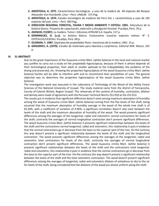 2. AROSTEGUI, A. 1975. Características tecnológicas y usos de la madera de 40 especies del Bosque
Alexander Von Humboldt. Lima – Perú. UNALM. 171 Pag.
3. AROSTEGUI, A. 1974. Estudio tecnológico de maderas del Perú Vol. I, características y usos de 145
especies del país. Lima – Perú. 483 Pag.
4. DIRECCION REGIONAL FORESTAL, FAUNA Y MEDIO AMBIENTE Y COTESU. 1991. Silvicultura de la
bolaina blanca. Proyecto de capacitación, extensión y divulgación forestal. Pucallpa, Perú. 70 p.
5. ASENCIO, F(1987). La madera. Tomo I. Ediciones ATRIUM S.A. España. 117 p.
6. DOMINGUEZ, G. (s.a). La bolaina blanca. Conozcamos nuestras especies nativas. N° 3.
COTESU/JC/UCAYALI. Pucallpa, Perú. 04 p.
7. GUZMAN, Y. 1987. Separatas de propiedades físico- mecánicas de la madera. UNU. 15 p.
8. GRIGORIEV, A. (1979). Estudio de materiales para ebanista y carpinteros. Editorial MIR. Moscú. 247
p.
III. EL ABSTRACT
Due to the great importance of the Guazuma crinita Mart. (white bolaina) in the local and national market
you justifies to carry out a study on the propiedads higroscópicas, because of them it almost depends all
their technological properties, their adult or smaller aptitude to the trabajabilidad, the problems of the
drying and preserved, etc. Knowing the properties higroscópicas of the wood Guazuma crinita Mart. (white
bolaina) he/she will be able to interfere with and to recommend their possibilities of uses. The general
objective was to determine the properties higroscópicas of the wood Guazuma crinita Mart. (white
bolaina).
The investigation work was executed in the Laboratory of Technology of the Wood of the Ability Forest
Sciences of the National University of Ucayali. The study material came from the district of Yarinacocha,
County of Colonel Wicket, Region Ucayali. The rehearsals of the content of humidity, contraction, dilation
and density were made of agreement with the Peruvian Technical Norms 251.010 at the 251.012.
The results put in evidence that significant difference doesn't exist among maximum absorption of humidity
among the wood of Guazuma crinita Mart. (white bolaina) coming from the five levels of the shaft, being
assumed that the maximum absorption of humidity average in the wood of the whole tree shaft is of
65.34%, with a coefficient of variation of 4.46%; a significant correlation doesn't also exist between the
levels of the shaft and the maximum absorption of humidity of the wood. The wood presents significant
differences among the averages of the tangential, radial and volumetric normal contractions for levels of
the shaft; contrarily the averages of normal longitudinal contraction don't present significant differences.
The wood Guazuma crinita Mart. (white bolaina) it presents significant relationships between the levels of
the shaft and the contractions normal tangential, radial and volumetric, this relationship it puts in evidence
that the normal contractions go in decrease from the base to the superior part of the tree. On the contrary
this way doesn't present a significant relationship between the levels of the shaft and the longitudinal
contraction. The wood presents significant differences among the averages of the tangential, radial and
volumetric total contractions for levels of the shaft; contrarily the averages of normal longitudinal
contraction don't present significant differences. The wood Guazuma crinita Mart. (white bolaina) it
presents significant relationships between the levels of the shaft and the contractions total tangential,
radial and volumetric, this relationship it puts in evidence that the normal contractions go in decrease from
the base to the superior part of the tree. On the contrary this way doesn't present a significant relationship
between the levels of the shaft and the total volumetric contraction. The wood doesn't present significant
differences among the averages of tangential, radial and volumetric dilation of anhydrous to dry to the air
for levels of the shaft; being considered that the dilations of the wood are almost uniform along the shaft.
 