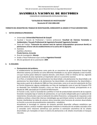“Año Internacional de la Quinua”
“Año de la Inversión para el Desarrollo Rural y la Seguridad Alimentaria”
ASAMBLEA NACIONAL DE RECTORES
COMISIÓN DE COORDINACIÓN INTERUNIVERSITARIA
“CATALOGO DE TRABAJOS DE INVESTIGACIÓN”
Resolución Nº 1562-2006-ANR
FORMATO DEL RESGISTRO DEL TRABAJO DE INVESTIGACIÓN, CONDUCENTE AL GRADO O TITULO UNIVERSITARIO.
I. DATOS GENERALES (PREGRADO):
 Universidad: Universidad Nacional de Ucayali
 Facultad / Escuela de Profesional / Carrera profesional: Facultad de Ciencias Forestales y
Ambientales / Escuela Profesional de Ingeniería Forestal/ Ingenieria Forestal.
 Título del Trabajo: “Estimación de volumen total de capirona (Calycophyllum spruceanum Benth) en
plantaciones al tercer año de establecimiento en la cuenca del rio Aguaytia.
 Autor(es):
Apellidos y Nombres:
Pinedo Ramírez, Armando
 Área de Investigación: Manejo
 Grado o Título Profesional a que conduce:Ingeniero Forestal
 Año de aprobación de la sustentación: 2004
II. EL RESUMEN
 Planteamiento del problema.
El establecimiento de plantaciones como parte de un mecanismo de aprovechamiento forestal bajo
diferentes sistemas y/o diseños así como diferentes finalidades es una opción adoptada a nivel mundial,
a la que muchos países dedicaron especial atención, como Brasil y Chile en América del Sur, logrando
que el producto de estas represente un importante rubro en su economía nacional.
En el Perú, el establecimiento de plantaciones fue desarrollado a de plantaciones fue desarrollado a de
plantaciones fue desarrollado a de plantaciones fue desarrollado a de plantaciones fue desarrollado a
baja escala a partir de la década de 1980 con fines comerciales, como es el caso de la plantación de Pino
en Porcón (Cajamarca); algunas establecidas con fines de investigación como el caso del Proyecto ITTO
en Alexander Von Humboltd (Ucayali) y otras con fines de reposición forestal, principalmente en la
década de 1990, ejecutado por el comité de Reforestación.
En función a esto, nació la necesidad de cuantificar el nivel de productividad volumetría de las especies
forestales manejadas bajo el sistema de plantaciones, lo cual resulta indispensable para la aplicación de
tratamientos silviculturales o para la realización de análisis financieros. La búsqueda de respuestas a este
problema conllevo a desarrollar diversas metodologías que permitiesen estimar la volumetría del vuelo
forestal, diseñándose las tablas de volumen ahora conocidas como funciones de volumen desarrollados
en función a una serie de procedimientos matemático – estadístico.
Actualmente la tecnología en sistemas de cómputo permitió desarrollar software estadísticos que
permiten realizar y analizar modelos regresionales mediante la introducción de variables asociadas entre
si conocidas como relaciones alométricas que permitan la estimación volumétrica de los arboles
desarrollados y/o manejados en base al sistema de plantaciones o de árboles encontrados en bosques
naturales.
 