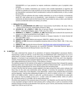 SCHUMACHER es el que presenta las mejores condiciones estadísticas para el propósito antes
señalado.
- En general los modelos matemáticos que tuvieron como variable dependiente al logaritmo del
Volumen al cuadrado y/o al cubo resultaron ser los de mejor capacidad predictiva del volumen total
de Calycophyllum spruceanum Benth considerando el sistema de establecimiento, el sitio y la edad
de los árboles.
- Aunque la elección definitiva del mejor modelo matemático no se hizo en función a la bondad de
ajuste (R2
), cabe señalar que en la preselección – para someterlos a la validación – se encontró
coeficientes de determinación de 92,6 hasta de 94,2 % para todos los casos; es decir, para todos los
sectores considerando valores con corteza y sin corteza.
 Bibliografía Referencial.
1. AVERY, T.E. and BURKAHART, H.E: 1994. Forest measurements. Fourth Edition . Mc. Graw – Hill, Inc
– Series in Forest resources. United States of America. 408 p.
2. ACEVEDO M. , M. y KIKATA, Y. 1994. Atlas of peruvian Woods. Universidad Nacional Agraria La
Molina – Universidad de Nagoya, Japón. 2° Edit. Lima, Peru. 202 p.
3. BARRENA A., V., DANCE C., J. y SAENZ Y., D. 1986. Metodología para la selección de ecuaciones de
volumen. En revista Forestal del Perú 13 (2) 1986: 3 – 12 p.
4. BOON C, A. 1976. Diseño de inventarios forestales en bosques tropicales. En revista forestal del
Perú 13(2) 1988: 3 -15 p.
5. CHAVESTA C., M. 1995. Maderas para parquet. CONCYTEC. UNALM. Lima, Perú. 37 p.
6. BRACK E., A. 1999. Diccionario enciclopédico de plantas útiles en el Perú. PNUD – CBC. 1° Edic. Lima,
Perú. 550 p.
7. GARCIA, O. 1995. Apuntes de mensura forestal. http://web.unbc.ca/garcia/unpub/mensura.pdf
8. MALLEUX O, J. 1974. Planeamiento de inventarios forestales. Universidad Nacional Agraria la
Molina. Departamento de Manejo forestal. Lima, Perú. 85 p.
III. EL ABSTRACT
The study understood the analysis of six plantations of Capirona (Calycophyllum spruceanum Benth.),
representing a surface of 2.94 has., to the three years of establishment with a distancing of 2.5 x 2.5 m
settled down in farmers' properties in the sectors of Curimaná and San Alejandro - Cuenca of the river
Aguaytia. In Curimaná it was evaluated three plantations taking data of 85 trees and in San Alejandro,
similarly, three plantations were evaluated registering 133 trees, conforming to a total sample of 218 trees,
with ranges diametricos of 5.20 to 12.10 cm., of the species in mention.
The statistical analysis for him election of the pattern or mathematical function that it showed the capacity
predictiva better were made based on the adjusted coefficient of Determination (R2 - aj) and the furnival
index (IF), being considered point for values of total volume with and without bark.
In view of the fact that the variance analysis applied to the data coming from both sectors indicates that
these they are the same ones (statistically same); although, in Curimana the proportion of volumetric
increment is smaller than in San Alejandro, it was determined - based on the contained data of Curimaná
and San Alejandro - that the best mathematical model is Ln V = f(Ln D, Ln D2H2, Ln H) or Ln V = -2.15802 +
0.047 Ln D+ 0.8801 Ln D2H2 - 1.018 Ln H, with a R2 - aj of 94.1% and an I. F. 2,938 AND-04, for values with
bark; and Ln V = f(Ln D, Ln D2H2, Ln H) or Ln V = -2.1523 + 1.02 Ln D+ 0.3925 Ln D2H2 - 0.051 Ln H, with a
R2 - aj of 94,2% and an I.F 2,174 AND - 04, for values without bark.
Of another part equally for the contained values of Curimaná - San Alejandro, was the value from the factor
in way equivalent average to 0,56 for total volumes with or without bark, as well as increments of bark
thickness directly in function to the diameter from 5,81 mm, up to 7.70 mm, and inversely in function to the
height from 7,09 mm up to 5,67 mm.
 