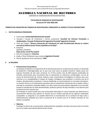 “Año Internacional de la Quinua”
“Año de la Inversión para el Desarrollo Rural y la Seguridad Alimentaria”
ASAMBLEA NACIONAL DE RECTORES
COMISIÓN DE COORDINACIÓN INTERUNIVERSITARIA
“CATALOGO DE TRABAJOS DE INVESTIGACIÓN”
Resolución Nº 1562-2006-ANR
FORMATO DEL RESGISTRO DEL TRABAJO DE INVESTIGACIÓN, CONDUCENTE AL GRADO O TITULO UNIVERSITARIO.
I. DATOS GENERALES (PREGRADO):
 Universidad: Universidad Nacional de Ucayali
 Facultad / Escuela de Profesional / Carrera profesional: Facultad de Ciencias Forestales y
Ambientales / Escuela Profesional de Ingeniería Forestal/ Ingenieria Forestal.
 Título del Trabajo: “Eficacia antimancha del Tetraborato de sodio Decahidratado (Borax) en madera
aserrada de Matisia bicolor Ducke (sapotillo) en Pucallpa”.
 Autor(es):
Apellidos y Nombres:
Rojas Santos, Caroll Yby Joybeth
 Área de Investigación: Industrias
 Grado o Título Profesional a que conduce:Ingeniero Forestal
 Año de aprobación de la sustentación: 2005
II. EL RESUMEN
 Planteamiento del problema.
Los bosques tropicales y en especial los de la Amazonia peruana se caracterizan por poseer un alto grado
de dispersión y heterogeneidad, por lo que muy raras veces es posible encontrar rodales puros con
especies forestales de alto valor comercial. En el Perú existen más de 400 especies maderables de
tamaños comerciantes pero únicamente diez se aprovechan en volúmenes considerables, una de las
causas de discriminación de muchas maderas cuyas características tecnológicas la califican para usos
comunes es la susceptibilidad al ataque de hongos cromógenos que producen la mancha azul de la
madera, desvalorizando el producto e incluso impidiendo su comercialización en mercados extranjeros.
La solución técnica es el tratamiento preventivo pero el tratamiento antimancha de la madera rolliza y
aserrada es usualmente imposible debido a los altos costos de preservadores disponible en el mercado,
excepto el tetraborato de sodio decahidratado, producto químico de baja toxicidad y muy efectivo para
la prevención de la mancha azul.
Sin embargo no existe estudio para este preservador efectuados en zonas tropicales que determinen la
concentración efectiva para prevenir la mancha azul en madera aserrada de las especies maderables
susceptibles. La pregunta es ¿Es posible determinar la concentración de un producto de bajo costo y
ambientalmente aceptable que evite la presencia de la mancha azul en la madera aserrada de una
especie susceptible.
 Objetivos
Investigar la eficacia de un preservador ambientalmente aceptable y de bajo costo para evitar la mancha
azul en la madera aserrada de Matisia bicolor Ducke
 