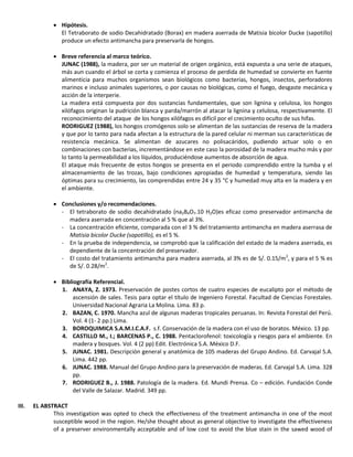  Hipótesis.
El Tetraborato de sodio Decahidratado (Borax) en madera aserrada de Matisia bicolor Ducke (sapotillo)
produce un efecto antimancha para preservarla de hongos.
 Breve referencia al marco teórico.
JUNAC (1988), la madera, por ser un material de origen orgánico, está expuesta a una serie de ataques,
más aun cuando el árbol se corta y comienza el proceso de perdida de humedad se convierte en fuente
alimenticia para muchos organismos sean biológicos como bacterias, hongos, insectos, perforadores
marinos e incluso animales superiores, o por causas no biológicas, como el fuego, desgaste mecánica y
acción de la interperie.
La madera está compuesta por dos sustancias fundamentales, que son lignina y celulosa, los hongos
xilófagos originan la pudrición blanca y parda/marrón al atacar la lignina y celulosa, respectivamente. El
reconocimiento del ataque de los hongos xilófagos es difícil por el crecimiento oculto de sus hifas.
RODRIGUEZ (1988), los hongos cromógenos solo se alimentan de las sustancias de reserva de la madera
y que por lo tanto para nada afectan a la estructura de la pared celular ni merman sus características de
resistencia mecánica. Se alimentan de azucares no polisacáridos, pudiendo actuar solo o en
combinaciones con bacterias, incrementándose en este caso la porosidad de la madera mucho más y por
lo tanto la permeabilidad a los líquidos, produciéndose aumentos de absorción de agua.
El ataque más frecuente de estos hongos se presenta en el periodo comprendido entre la tumba y el
almacenamiento de las trozas, bajo condiciones apropiadas de humedad y temperatura, siendo las
óptimas para su crecimiento, las comprendidas entre 24 y 35 °C y humedad muy alta en la madera y en
el ambiente.
 Conclusiones y/o recomendaciones.
- El tetraborato de sodio decahidratado (na2B4O7.10 H2O)es eficaz como preservador antimancha de
madera aserrada en concentración al 5 % que al 3%.
- La concentración eficiente, comparada con el 3 % del tratamiento antimancha en madera aserrasa de
Matisia bicolor Ducke (sapotillo), es el 5 %.
- En la prueba de independencia, se comprobó que la calificación del estado de la madera aserrada, es
dependiente de la concentración del preservador.
- El costo del tratamiento antimancha para madera aserrada, al 3% es de S/. 0.15/m2
, y para el 5 % es
de S/. 0.28/m2
.
 Bibliografía Referencial.
1. ANAYA, Z. 1973. Preservación de postes cortos de cuatro especies de eucalipto por el método de
ascensión de sales. Tesis para optar el título de Ingeniero Forestal. Facultad de Ciencias Forestales.
Universidad Nacional Agraria La Molina. Lima. 83 p.
2. BAZAN, C. 1970. Mancha azul de algunas maderas tropicales peruanas. In: Revista Forestal del Perú.
Vol. 4 (1- 2 pp.) Lima.
3. BOROQUIMICA S.A.M.I.C.A.F. s.f. Conservación de la madera con el uso de boratos. México. 13 pp.
4. CASTILLO M., I.; BARCENAS P., C. 1988. Pentaclorofenol: toxicología y riesgos para el ambiente. En
madera y bosques. Vol. 4 (2 pp) Edit. Electrónica S.A. México D.F.
5. JUNAC. 1981. Descripción general y anatómica de 105 maderas del Grupo Andino. Ed. Carvajal S.A.
Lima. 442 pp.
6. JUNAC. 1988. Manual del Grupo Andino para la preservación de maderas. Ed. Carvajal S.A. Lima. 328
pp.
7. RODRIGUEZ B., J. 1988. Patología de la madera. Ed. Mundi Prensa. Co – edición. Fundación Conde
del Valle de Salazar. Madrid. 349 pp.
III. EL ABSTRACT
This investigation was opted to check the effectiveness of the treatment antimancha in one of the most
susceptible wood in the region. He/she thought about as general objective to investigate the effectiveness
of a preserver environmentally acceptable and of low cost to avoid the blue stain in the sawed wood of
 