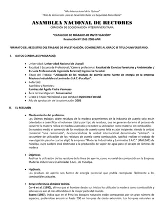 “Año Internacional de la Quinua”
“Año de la Inversión para el Desarrollo Rural y la Seguridad Alimentaria”
ASAMBLEA NACIONAL DE RECTORES
COMISIÓN DE COORDINACIÓN INTERUNIVERSITARIA
“CATALOGO DE TRABAJOS DE INVESTIGACIÓN”
Resolución Nº 1562-2006-ANR
FORMATO DEL RESGISTRO DEL TRABAJO DE INVESTIGACIÓN, CONDUCENTE AL GRADO O TITULO UNIVERSITARIO.
I. DATOS GENERALES (PREGRADO):
 Universidad: Universidad Nacional de Ucayali
 Facultad / Escuela de Profesional / Carrera profesional: Facultad de Ciencias Forestales y Ambientales /
Escuela Profesional de Ingeniería Forestal/ Ingeniería Forestal.
 Título del Trabajo: “Utilización de los residuos de aserrío como fuente de energía en la empresa
Maderas Industriales y Laminadas S.A.C.-Pucallpa”.
 Autor(es):
Apellidos y Nombres:
Ramírez del Águila Yndra Vannessa
 Área de Investigación: Conservación
 Grado o Título Profesional a que conduce:Ingeniero Forestal
 Año de aprobación de la sustentación: 2005
II. EL RESUMEN
 Planteamiento del problema.
Los últimos trabajos sobre residuos de la madera provenientes de la industria de aserrío solo están
orientados a cuantificar el volumen total y por tipo de residuos, que se generan durante el proceso de
convertir la madera rolliza en madera aserrada y no sobre su utilización como material de combustión.
En nuestro medio el comercio de los residuos de aserrío como leña es aún insipiente, siendo la unidad
comercial “una camionada”, desconociéndose la unidad internacional denominado “estéreo”. La
costumbre de utilización de los residuos de aserrío como combustible, justificó realizar el trabajo de
investigación para lo cual se eligió la empresa “Maderas Industriales y Laminadas S.A.C.” (MAILSAC) de
Pucallpa, cuyo caldero está destinado a la producción de vapor de agua para el secado de láminas de
madera
 Objetivos
Analizar la utilización de los residuos de la línea de aserrío, como material de combustión en la Empresa
Maderas Industriales y Laminadas S.A.C., de Pucallpa.
 Hipótesis.
Los residuos de aserrío son fuente de energía potencial que podría reemplazar fácilmente a los
combustibles actuales.
 Breve referencia al marco teórico.
Carré et al. (1990), afirma que el hombre desde sus inicios ha utilizado la madera como combustible y
este uso es aún el mas difundido en la mayor parte del mundo.
Bueno (1987), indica que en el Perú los bosques naturales están compuestos por un gran número de
especies, pudiéndose encontrar hasta 200 en bosques de cierta extensión. Los bosques naturales se
 
