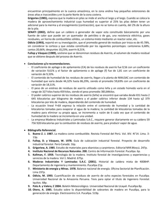 encuentran principalmente en la cuenca amazónica, en la zona andina hay pequeñas extensiones de
áreas altas e inaccesibles y en la parte Norte de la zona costera.
Grigoriev (1985), expresa que la madera en pilas se mide el ancho el largo y el largo. Cuando se coloca la
madera de aprovechamiento industrial cuya humedad es superior al 25% las pilas deben tener un
adicional para la merma y el encogimiento (contracción), que no se toma en cuenta, del 2% de la altura
de la pila.
SENATI (2002), define que un caldero o generador de vapor esta constituido básicamente por una
fuente de calor que puede ser un quemador de petróleo o de gas, una resistencia eléctrica, gases
residuales, un horno de combustibles sólidos, un sistema mixto mediante un reactor solar, etc.
Odicio (1993), reportó en su investigación, que el promedio general de residuos por troza es de 45.78%,
sin considerar la corteza y que estaba constituido por los siguientes porcentajes: cantoneras 6,68%;
cantos 20,66%; despuntes 10,23%; aserrín 8,21%.
Fullop y Vásquez (1989), sostiene que se denominan residuos de Aserrío, al volumen de madera residual
que se obtiene después del proceso de Aserrío.
 Conclusiones y/o recomendaciones.
- El coeficiente de apilage o de apilamiento (CA) de los residuos de aserrío fue 0,56 con un coeficiente
de variación 9,61% y el factor de apilamiento o de apilage (f) fue de 1,81 con un coeficiente de
variación de 9,33%.
- El contenido de humedad de los residuos de aserrío, llegan a la planta de MAILSAC con contenido de
humedad que varía desde 44,32% hasta 86,29%, siendo el promedio 59,69% con un coeficiente de
variación de 18,11%.
- El peso de un estéreo de residuos de aserrío utilizado como leña y en estado húmedo varía en el
rango de 327 kilos hasta 459 kilos, siendo el peso promedio 383,84kilos.
- El poder calórico superior de los residuos de aserrío (leña) se encontró que variaba desde 651 hasta 2
645 kilocalorías por kilogramo de madera y el poder calórico inferior desde 134 hasta q2 379
kilocalorías por kilo de madera, dependiendo del contenido de humedad.
- La ecuación lineal Y=6X expresa la relación entre el contenido de humedad y la cantidad de
kilocalorías tomadas para evaporar el agua de la madera; la cantidad de kilocalorías tomadas de la
madera para eliminar su propia agua, se incrementa a razón de 6 cada vez que el contenido de
humedad de la madera se incrementa en una unidad.
- La empresa Maderas Industriales y Laminadas S.A.C., requiere generar diariamente en su caldero 59
756 928 kilocalorías por la combustión de residuos de aserrío, para producir vapor de agua.
 Bibliografía Referencial.
1. Bueno Z. J. 1987. La madera como combustible. Revista Forestal del Perú. Vol. XIV. N°14. Lima. 3-
13p.
2. Fullop, D. y Vásquez, W. 1978. Guía de cubicación industrial forestal. Proyecto de desarrollo
industrial forestal. Perú-Canadá. 16p.
3. Grigoriew, A. 1985. Estudio de materiales para ebanistas y carpinteros. Editorial MIR.Moscú. 247p.
4. Instituto Nacional de Recursos Naturales. 200. Centro de Información Forestal. Pucallpa. 6p.
5. Kollman, F. 1959. Tecnología de la madera. Instituto forestal de investigaciones y experiencias y
servicios de la madera. Vol 1. Madrid. 675p.
6. Maderas Industriales Y Laminadas S.A.C. (2001). Historial de caldera mixta de 400BHP.
Departamento de ingeniería y mantenimiento. Pucallpa 21p.
7. Ministerio de energía y Minas. 1978. Balance nacional de energía. Oficina Sectorial de Planificación.
Lima 197p.
8. Odicio, M. 1993. Cuantificación de residuos de aserrío de ocho especies forestales en Pucallpa.
Universidad Nacional de la Amazonía Peruana. Tesis para optar el título de Ingeniero Forestal.
Iquitos. 68p.
9. Polo A. y Valera, C 2004. Boletín Meteorológico. Universidad Nacional de Ucayali. Pucallpa 8p.
10. Otero, A. 1985. Estudio sobre la disponibilidad de sobrantes de madera en Pucallpa, para la
generación de energía. Electrocentro S.A. Pucallpa. 519p.
 