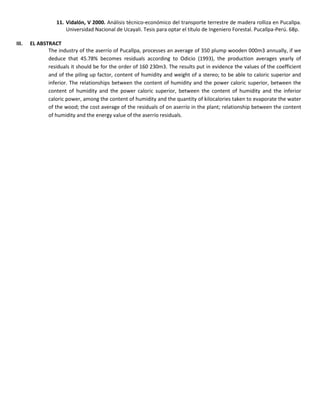 11. Vidalón, V 2000. Análisis técnico-económico del transporte terrestre de madera rolliza en Pucallpa.
Universidad Nacional de Ucayali. Tesis para optar el título de Ingeniero Forestal. Pucallpa-Perú. 68p.
III. EL ABSTRACT
The industry of the aserrío of Pucallpa, processes an average of 350 plump wooden 000m3 annually, if we
deduce that 45.78% becomes residuals according to Odicio (1993), the production averages yearly of
residuals it should be for the order of 160 230m3. The results put in evidence the values of the coefficient
and of the piling up factor, content of humidity and weight of a stereo; to be able to caloric superior and
inferior. The relationships between the content of humidity and the power caloric superior, between the
content of humidity and the power caloric superior, between the content of humidity and the inferior
caloric power, among the content of humidity and the quantity of kilocalories taken to evaporate the water
of the wood; the cost average of the residuals of on aserrío in the plant; relationship between the content
of humidity and the energy value of the aserrío residuals.
 