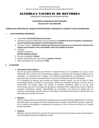 “Año Internacional de la Quinua”
“Año de la Inversión para el Desarrollo Rural y la Seguridad Alimentaria”
ASAMBLEA NACIONAL DE RECTORES
COMISIÓN DE COORDINACIÓN INTERUNIVERSITARIA
“CATALOGO DE TRABAJOS DE INVESTIGACIÓN”
Resolución Nº 1562-2006-ANR
FORMATO DEL RESGISTRO DEL TRABAJO DE INVESTIGACIÓN, CONDUCENTE AL GRADO O TITULO UNIVERSITARIO.
I. DATOS GENERALES (PREGRADO):
 Universidad: Universidad Nacional de Ucayali
 Facultad / Escuela de Profesional / Carrera profesional: Facultad de Ciencias Forestales y Ambientales /
Escuela Profesional de Ingeniería Forestal/ Ingeniería Forestal.
 Título del Trabajo: “Evaluación mediante dos técnicas de muestreo para el tratamiento silvicultural de
bosques aprovechados en dos comunidades nativas de la Región de Ucayali.
 Autor(es):
Apellidos y Nombres:
Bardales Rodríguez Glenda
 Área de Investigación: Manejo
 Grado o Título Profesional a que conduce:Ingeniero Forestal
 Año de aprobación de la sustentación: 2006
II. EL RESUMEN
 Planteamiento del problema.
Uno de los graves problemas que enfrenta el manejo forestal, en la actualidad, es la poca o nula
información que se tiene de las características ecológicas y productivas de los bosques después de ser
sometidos a la extracción de la madera. Esta deficiencia generalmente ha dificultado la toma de
decisiones para reorientar el manejo forestal, en busca del rendimiento sostenido del bosque.
En la búsqueda de sistemas para manejar del bosque húmedo tropical, uno de los retos es idear
metodologías donde se enfoque la conservación y producción sostenible de bienes y servicios. Para el
conocimiento del bosque, objeto del manejo, el muestreo diagnóstico (MD) es una de estas
herramientas, que con sus conceptos de abundancia, distribución de la regeneración natural, índice de
ocupación, distribución espacial, disponibilidad de luminosidad y las formas de calidad para los
individuos seleccionados, permite conocer la necesidad e intensidad de tratamientos silviculturales más
adecuado para el bosque remanente.
 Objetivos
Conocer, aplicar, generar conocimientos y experiencias en el uso del muestreo diagnóstico y el muestreo
de media cadena, en bosques comunales residuales y para manejar la planificación, elección y ejecución
de los sistemas silviculturales y tratamientos silviculturales y de esa manera contribuir en el manejo
forestal sostenible.
 Hipótesis.
Mediante estas dos técnicas de muestreo el tratamiento silvicultural de bosques serán aprovechados en
dos comunidades nativas de la Región de Ucayali.
 