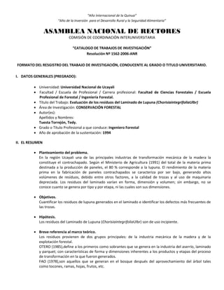 “Año Internacional de la Quinua”
“Año de la Inversión para el Desarrollo Rural y la Seguridad Alimentaria”
ASAMBLEA NACIONAL DE RECTORES
COMISIÓN DE COORDINACIÓN INTERUNIVERSITARIA
“CATALOGO DE TRABAJOS DE INVESTIGACIÓN”
Resolución Nº 1562-2006-ANR
FORMATO DEL RESGISTRO DEL TRABAJO DE INVESTIGACIÓN, CONDUCENTE AL GRADO O TITULO UNIVERSITARIO.
I. DATOS GENERALES (PREGRADO):
 Universidad: Universidad Nacional de Ucayali
 Facultad / Escuela de Profesional / Carrera profesional: Facultad de Ciencias Forestales / Escuela
Profesional de Forestal / Ingeniería Forestal.
 Título del Trabajo: Evaluación de los residuos del Laminado de Lupuna (ChorisiaintegrifoliaUlbr)
 Área de Investigación: CONSERVACIÓN FORESTAL
 Autor(es):
Apellidos y Nombres:
Tuesta Torrejón, Tedy.
 Grado o Título Profesional a que conduce: Ingeniero Forestal
 Año de aprobación de la sustentación: 1994
II. EL RESUMEN
 Planteamiento del problema.
En la región Ucayali una de las principales industrias de transformación mecánica de la madera la
constituye el contrachapado. Según el Ministerio de Agricultura (1991) del total de la materia prima
destinada a la producción de paneles, el 80 % corresponde a la lupuna. El rendimiento de la materia
prima en la fabricación de paneles contrachapados se caracteriza por ser bajo, generando altos
volúmenes de residuos, debido entre otros factores, a la calidad de trozas y al uso de maquinaria
depreciada. Los residuos del laminado varían en forma, dimensión y volumen; sin embargo, no se
conoce cuanto se genera por tipo y por etapa, ni las cuales son sus dimensiones.
 Objetivos.
Cuantificar los residuos de lupuna generados en el laminado e identificar los defectos más frecuentes de
las trozas.
 Hipótesis.
Los residuos del Laminado de Lupuna (ChorisiaintegrifoliaUlbr) son de uso incipiente.
 Breve referencia al marco teórico.
Los residuos provienen de dos grupos principales: de la industria mecánica de la madera y de la
explotación forestal.
OTERO (1985),define a los primeros como sobrantes que se genera en la industria del aserrío, laminado
y parquet; con características de forma y dimensiones inherentes a los productos y etapas del proceso
de transformación en la que fueron generados.
FAO (1978),son aquellos que se generan en el bosque después del aprovechamiento del árbol tales
como tocones, ramas, hojas, frutos, etc.
 