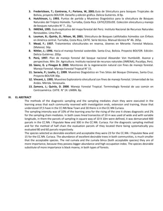3. Fredericksen, T.; Contreras, F.; Pariona, W, 2001.Guía de Silvicultura para bosques Tropicales de
Bolivia, proyecto BOLFOR. Deiseño y edición gráfica. Delicia Gutierres. 8-9p.
4. Hutchinson, I.; 1993. Puntos de partida y Muestreo Diagnóstico para la silvicultura de Bosques
Naturales del Trópico Húmedo. Turrialba, Costa Rica. CATIE/COSUDE. Colección silvicultura y manejo
de bosques naturales N° 7...31p.
5. INRENA, 1995. Guía explicativa del mapa forestal del Perú. Instituto Nacional de Recursos Naturales
Renovables. Lima-Perú.
6. Louman, B.; Quirós, D.; Nilson, M, 2001. Silvicultura de Bosques Latifoliados húmedos con Énfasis
en América central. Turrialba, Costa Rica, CATIE. Serie técnica. Manual técnico N° 46. 265p.
7. Mead, F.; 1937. Tratamientos silviculturales en reserva, Jóvenes en Merante. Forestal Malasia.
(Malasia). 56p.
8. Nittler, J.; 1996. Hacia el manejo forestal sostenible. Santa Cruz, Bolivia. Proyecto BOLFOR. Edición:
Delicia Gutiérrez. 205p.
9. Perú, 1997. Plan de manejo forestal del bosque nacional Alexander Von Humboldt. Avance y
perspectivas. Min. Dir. Agricultura. Instituto nacional de recursos naturales (INRENA), Pucallpa, Perú.
10. Sáenz, G. y Finegan B. 2000. Monitoreo de la regeneración natural con fines de manejo forestal.
Manejo Forestal. Manejo Forestal Tropical N° 15.
11. Saravia, P.; Leaño, C.; 1999. Muestreo Diagnóstico en Tres Sitios del Bosque Chimanes, Santa Cruz.
Proyecto BOLFOR 30p.
12. Vincent, L. 1995. Muestreo Exploratorio silvicultural con fines de manejo forestal. Universidad de los
Andes. Mérida. Venezuela.
13. Zamora, J.; Quirós, D. 2000. Manejo Forestal Tropical. Terminología forestal de uso común en
Centroamérica. CATIE. N° 14. UMBN. 8p.
III. EL ABSTRACT
The methods of the diagnostic sampling and the sampling mediates chain they were executed in the
learning areas that each community reserved with investigation ends, extension and training, those that
understood 37,5 have in the CC.NN New Town and 30 there is in the CC.NN Curiaca.
The sampling intensity was of 10% of the learning area for the rising of the one it shows diagnostic and 2%
for the sampling chain mediates. In both cases lineal transectos of 10 m was used of wide and with variable
longitude, in them the parcels of sampling in square way of 10 X 10m were defined, it was demarcated 400
parcels in the CC.NN. I Populate New and 300 in the CC.NN. Curiaca. For the diagnostic sampling method
and for the method of half chain the evaluation parcels of they located there being systematically you
evaluated 80 and 60 parcels respectively.
The species selected as desirable excellent and acceptable they were 23 for the CC.NN. I Populate New and
15 for the CC.NN. Curiaca. The abundance of excellent desirable trees in both communities, is much smaller
that the acceptable species. The red cumala and the cumala blnca (both acceptable species) they are of
more importance, because they possess bigger abundance and high occupation index. The species desirable
substitute of more importance is black moena, in both types of forests.
 