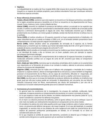  Hipótesis.
La trabajabilidad de la madera de Ficus Insípida Willd. (Ojé renaco) de la zona del Tamaya-Masisea (Alto
Ucayali) es un especie de múltiple propósito, pues produce abundante fruto que constituyen alimento
de diversas especies animales.
 Breve referencia al marco teórico.
Toledo y Rincón (1996), sostienen que esta especie se encuentra en los bosques primarios y secundarios
de la región amazónica peruana y brasileña; en el Perú se encuentra en los departamentos de Pasco,
Ucayali, Cuzco, Huánuco, Junín, Loreto y Madre de Dios.
Llúncor (1989), encontró en cepillado la presencia del defecto velloso y arrancado en las especies que
estudió, el velloso se pudo eliminar aumentando la velocidad del cabezal; el defecto de arrancado puede
reducirse o eliminarse disminuyendo el ángulo de corte. Para moldurado encontró que el defecto
predominante era el velloso y en menor grado el astillado, siendo más fácil de eliminar el velloso mas no
el astillado.
Torres (1995), al realizar estudios en 14 especies encontró un buen comportamiento al taladrado y la
mejor velocidad de giro es cuando se trabaja a 1500 r.p.m. en el torneado también presentaron buen
comportamiento y la mejor posición angular encontrado es 0°.
Bernui (1990), realizó estudios sobre las propiedades de torneado de 9 especies de la familia
Bonbacaceae y encontró que las maderas que tienen densidad media) de 0.42 a 0.57 g/cm3
) tienen un
acabado de bueno a excelente para ángulos de corte de 0° a 15°.
Sato (1976), realizó estudios en torneado y encontró que las maderas que tienen textura de media a fina
y con densidad de media a alta se tornean con un buen acabado como por ejemplo la especie
yacushapana (terminalia oblonga).
Sánchez (1996), en un estudio del comportamiento de la madera de 16 especies forestales al cepillado y
moldurado utilizando cuchillas con un ángulo de corte de 30°, encontró que todas se comportaron
excelentemente.
Koch, citado por Sato (1976), menciona que la naturaleza anisotrópica de la madera es la característica
más importante en la formación de virutas al ser cortada la madera, además la estructura anatómica
influye en el proceso de trabajabilidad.
Grigoriev (1985), menciona que los nudos son el defecto más propagado e inevitable de la madera,
empeoran su aspecto exterior, alteran la homogeneidad de la estructura y a veces también la integridad,
provocan el encorvamiento de las fibras y de las copas de crecimiento, dificultan el maquinado, son
siempre mas duras que las fibras normales y más difíciles de aserrar y cepillar y de menor resistencia.
Nini (1984), nos dice que en el ensayo de taladrado se producen defectos de astillado; es el defecto mas
grave, pues por ello que la pieza puede ser rechazada. Es dependiente, por una parte, de una falta de
cohesión transversal entre las fibras, eventualmente por efecto del parénquima y por otra de la
resistencia a la incisión relativamente grande para con la cohesión transversal.
 Conclusiones y/o recomendaciones.
- En general para las condiciones de la investigación, los ensayos de cepillado, moldurado, lijado
taladrado, la especie presenta un comportamiento de excelente; en cuanto a torneado es bueno.
- En lo que respecta a cada uno de los árboles, los árboles relativamente más jóvenes (árbol N° 1y 3),
tienen la tendencia a presentar los defectos mas graves.
- En el nivel C se observó presencia de defectos, como el grano velloso, lo cual se atribuye a que en
este nivel, los tejidos son relativamente más jóvenes en comparación con los otros niveles.
- Al considerar los planos de corte toda aquella acción que tenga incidencia sobre el plano radial va a
tener a la presencia del defecto más grave o de mayor longitud. En el caso del taladrado, la suavidad
(rugosidad), se acentúa más en las probetas de corte tangencial esto dado las características de la
especie de presentar paréquimas paratraqueales en bandas. En el torneado no se tiene en
consideración plano de corte.
- En lo que respecta al sentido de avance del elemento, constante se observó que al trabajar en el
sentido contra del grano es cuando aparecen y/o se acentúan los defectos.
 