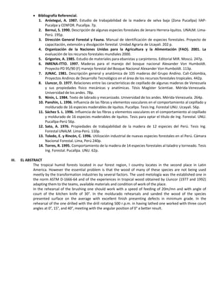  Bibliografía Referencial.
1. Aróstegui, A. 1987. Estudio de trabajabilidad de la madera de selva baja (Zona Pucallpa) IIAP-
Pucalpa y CENFOR. Pucallpa. 7p.
2. Bernui, S. 1990. Descripción de algunas especies forestales de Jenaro Herrera-Iquitos. UNALM. Lima-
Perú. 195p.
3. Dirección General Forestal y Fauna. Manual de identificación de especies forestales. Proyecto de
capacitación, extensión y divulgación forestal. Unidad Agraria de Ucayali. 202 p.
4. Organización de la Naciones Unidas para la Agricultura y la Alimentación (FAO). 2001. La
evaluación de los recursos forestales mundiales 2000.
5. Grigoriev, A. 1985. Estudio de materiales para ebanistas y carpinteros. Editorial MIR. Moscú. 247p.
6. INRENA-ITTO. 1997. Maderas para el manejo del bosque nacional Alexander Von Humboldt.
Proyecto PD 95/90 (F) manejo forestal del Bosque Nacional Alexander Von Humboldt. 113p.
7. JUNAC. 1981. Descripción general y anatómica de 105 maderas del Grupo Andino. Cali-Colombia,
Proyectos Andinos de Desarrollo Tecnológico en el área de los recursos forestales tropicales. 442p.
8. Lluncor, D. 1977. Relaciones entre las características de cepillado de algunas maderas de Venezuela
y sus propiedades físico mecánicas y anatímicas. Tésis Magíster Scientiae. Mérida-Venezuela.
Universidad de los andes. 78p.
9. Ninin, L. 1984. Texto de labrado y mecanizado. Universidad de los andes. Mérida-Venezuela. 264p.
10. Panshin, L. 1996. Influencia de las fibras y elementos vasculares en el comportamiento al cepillado y
moldurado de 16 especies maderables de Iquitos. Pucallpa. Tesis Ing. Forestal UNU. Ucayali. 56p.
11. Sáchez S. L. 1996. Influencia de las fibras y elementos vasculares en el comportamiento al cepillado
y moldurado de 16 especies maderables de Iquitos. Tesis para optar el título de Ing. Forestal. UNU.
Pucallpa-Perú 56p.
12. Sato, A. 1976. Propiedades de trabajabilidad de la madera de 12 especies del Perú. Tesis Ing.
Forestal UNALM. Lima-Perú. 110p.
13. Toledo, E. y Rincón, C. 1996. Utilización industrial de nuevas especies forestales en el Perú. Cámara
Nacional Forestal. Lima, Perú 240p.
14. Torres, R. 1995. Comportamiento de la madera de 14 especies forestales al taladro y torneado. Tesis
Ing. Forestal. Pucallpa. UNU. 62p.
III. EL ABSTRACT
The tropical humid forests located in our forest region, l country locates in the second place in Latin
America. However the essential problem is that the wood of many of these species are not being used
meetly by the transformation industries by several factors. The used metología was the established one in
the norm ASTM D-1666-64 and of the experiences in tropical wood obtained by Lluncor (1977 and 1992)
adapting them to the teams, available materials and condition of work of the place.
In the rehearsal of the brushing one should work with a speed of feeding of 20m/mn and with angle of
court of the kitchen knife of 30°. In the moldurado rehearsals and sanded the wood of the species
presented surface on the average with excellent finish presenting defects in minimum grade. In the
rehearsal of the one drilled with the drill rotating 500 r.p.m. in having lathed one worked with three court
angles at 0°, 15°, and 40°, meeting with the angular position of 0° a better result.
 