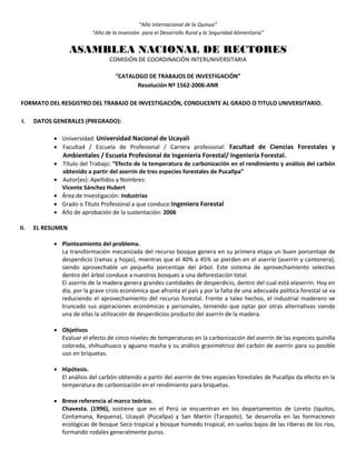 “Año Internacional de la Quinua”
“Año de la Inversión para el Desarrollo Rural y la Seguridad Alimentaria”
ASAMBLEA NACIONAL DE RECTORES
COMISIÓN DE COORDINACIÓN INTERUNIVERSITARIA
“CATALOGO DE TRABAJOS DE INVESTIGACIÓN”
Resolución Nº 1562-2006-ANR
FORMATO DEL RESGISTRO DEL TRABAJO DE INVESTIGACIÓN, CONDUCENTE AL GRADO O TITULO UNIVERSITARIO.
I. DATOS GENERALES (PREGRADO):
 Universidad: Universidad Nacional de Ucayali
 Facultad / Escuela de Profesional / Carrera profesional: Facultad de Ciencias Forestales y
Ambientales / Escuela Profesional de Ingeniería Forestal/ Ingeniería Forestal.
 Título del Trabajo: “Efecto de la temperatura de carbonización en el rendimiento y análisis del carbón
obtenido a partir del aserrín de tres especies forestales de Pucallpa”
 Autor(es): Apellidos y Nombres:
Vicente Sánchez Hubert
 Área de Investigación: Industrias
 Grado o Título Profesional a que conduce:Ingeniero Forestal
 Año de aprobación de la sustentación: 2006
II. EL RESUMEN
 Planteamiento del problema.
La transformación mecanizada del recurso bosque genera en su primera etapa un buen porcentaje de
desperdicio (ramas y hojas), mientras que el 40% a 45% se pierden en el aserrío (aserrín y cantonera),
siendo aprovechable un pequeño porcentaje del árbol. Este sistema de aprovechamiento selectivo
dentro del árbol conduce a nuestros bosques a una deforestación total.
El aserrío de la madera genera grandes cantidades de desperdicio, dentro del cual está elaserrín. Hoy en
día, por la grave crisis económica que afronta el país y por la falta de una adecuada política forestal se va
reduciendo el aprovechamiento del recurso forestal. Frente a tales hechos, el industrial maderero ve
truncado sus aspiraciones económicas y personales, teniendo que optar por otras alternativas siendo
una de ellas la utilización de desperdicios producto del aserrín de la madera.
 Objetivos
Evaluar el efecto de cinco niveles de temperaturas en la carbonización del aserrín de las especies quinilla
colorada, shihuahuaco y aguano masha y su análisis gravimétrico del carbón de aserrín para su posible
uso en briquetas.
 Hipótesis.
El análisis del carbón obtenido a partir del aserrín de tres especies forestales de Pucallpa da efecto en la
temperatura de carbonización en el rendimiento para briquetas.
 Breve referencia al marco teórico.
Chavesta. (1996), sostiene que en el Perú se encuentran en los departamentos de Loreto (Iquitos,
Contamana, Requena), Ucayali (Pucallpa) y San Martín (Tarapoto). Se desarrolla en las formaciones
ecológicas de bosque Seco tropical y bosque húmedo tropical, en suelos bajos de las riberas de los ríos,
formando rodales generalmente puros.
 